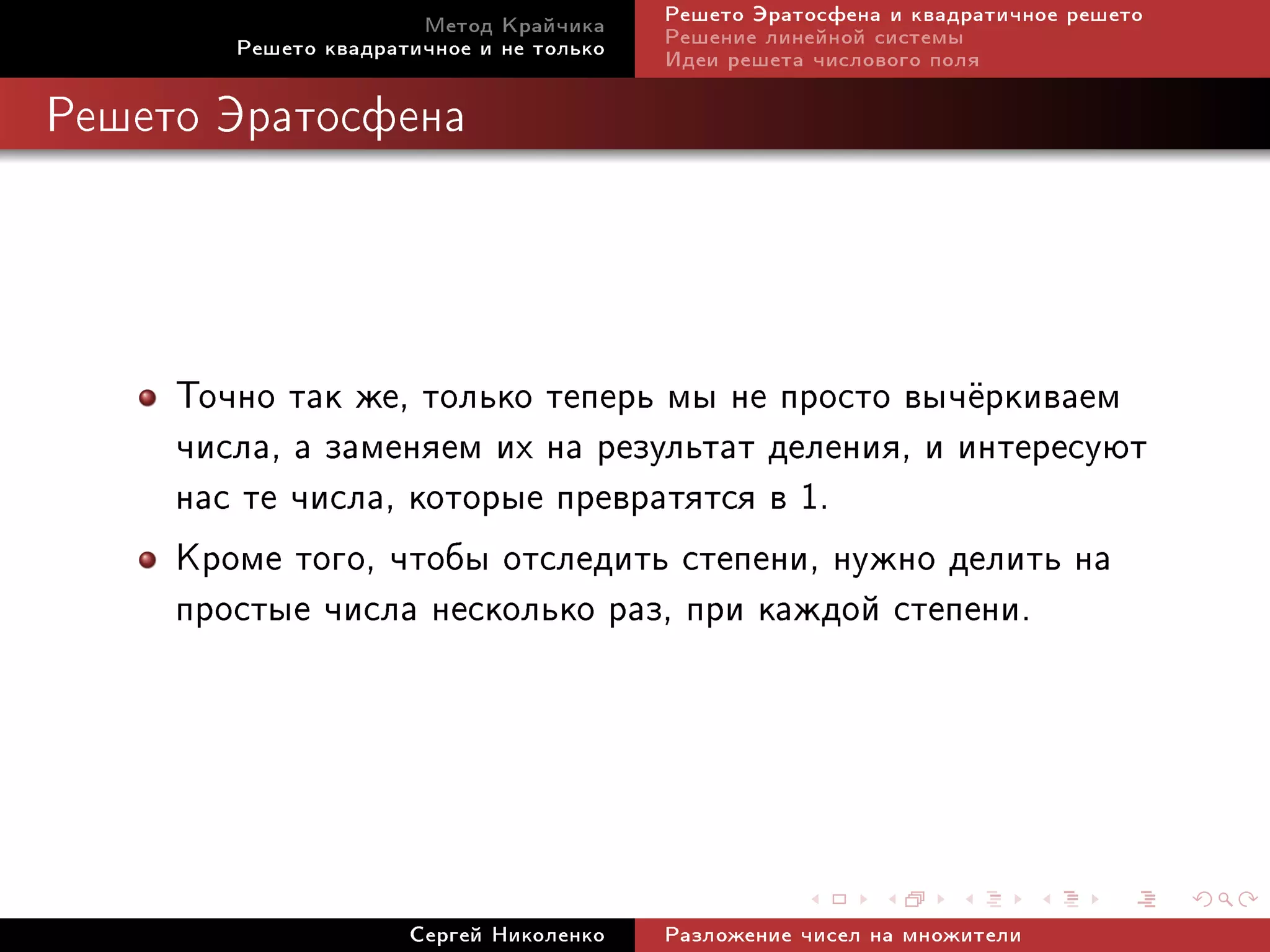 Ìåòîä Êðàé÷èêà     Ðåøåòî Ýðàòîñôåíà è êâàäðàòè÷íîå ðåøåòî
        Ðåøåòî êâàäðàòè÷íîå è íå òîëüêî   Ðåøåíèå ëèíåéíîé ñèñòåìû
                                          Èäåè ðåøåòà ÷èñëîâîãî ïîëÿ

Ðåøåòî Ýðàòîñôåíà




     Òî÷íî òàê æå, òîëüêî òåïåðü ìû íå ïðîñòî âû÷¼ðêèâàåì
     ÷èñëà, à çàìåíÿåì èõ íà ðåçóëüòàò äåëåíèÿ, è èíòåðåñóþò
     íàñ òå ÷èñëà, êîòîðûå ïðåâðàòÿòñÿ â 1.
     Êðîìå òîãî, ÷òîáû îòñëåäèòü ñòåïåíè, íóæíî äåëèòü íà
     ïðîñòûå ÷èñëà íåñêîëüêî ðàç, ïðè êàæäîé ñòåïåíè.




                      Ñåðãåé Íèêîëåíêî    Ðàçëîæåíèå ÷èñåë íà ìíîæèòåëè
 