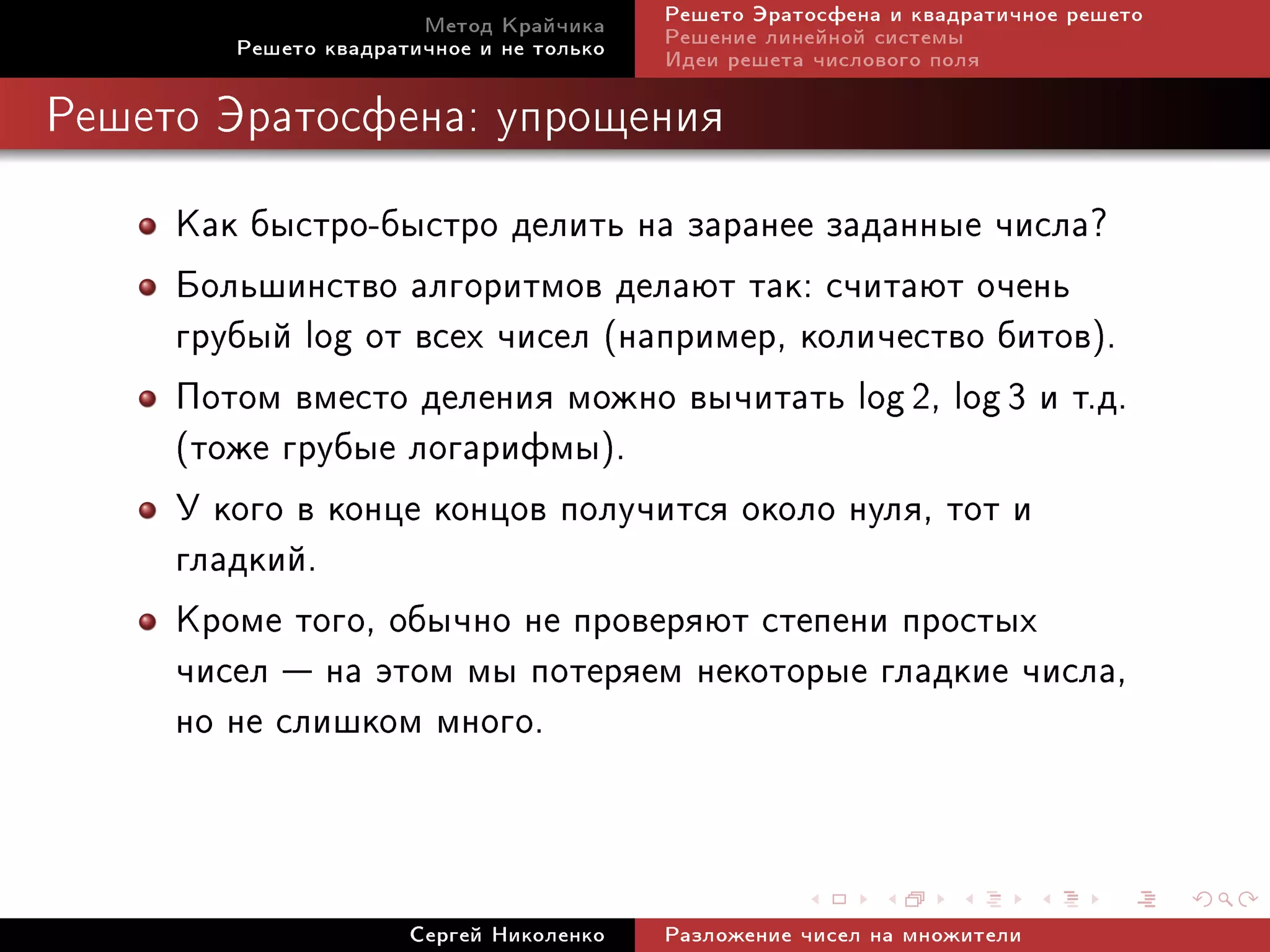 Ìåòîä Êðàé÷èêà     Ðåøåòî Ýðàòîñôåíà è êâàäðàòè÷íîå ðåøåòî
        Ðåøåòî êâàäðàòè÷íîå è íå òîëüêî   Ðåøåíèå ëèíåéíîé ñèñòåìû
                                          Èäåè ðåøåòà ÷èñëîâîãî ïîëÿ

Ðåøåòî Ýðàòîñôåíà: óïðîùåíèÿ


     Êàê áûñòðî-áûñòðî äåëèòü íà çàðàíåå çàäàííûå ÷èñëà?
     Áîëüøèíñòâî àëãîðèòìîâ äåëàþò òàê: ñ÷èòàþò î÷åíü
     ãðóáûé log îò âñåõ ÷èñåë (íàïðèìåð, êîëè÷åñòâî áèòîâ).
     Ïîòîì âìåñòî äåëåíèÿ ìîæíî âû÷èòàòü log 2, log 3 è ò.ä.
     (òîæå ãðóáûå ëîãàðèôìû).
     Ó êîãî â êîíöå êîíöîâ ïîëó÷èòñÿ îêîëî íóëÿ, òîò è
     ãëàäêèé.
     Êðîìå òîãî, îáû÷íî íå ïðîâåðÿþò ñòåïåíè ïðîñòûõ
     ÷èñåë  íà ýòîì ìû ïîòåðÿåì íåêîòîðûå ãëàäêèå ÷èñëà,
     íî íå ñëèøêîì ìíîãî.


                      Ñåðãåé Íèêîëåíêî    Ðàçëîæåíèå ÷èñåë íà ìíîæèòåëè
 
