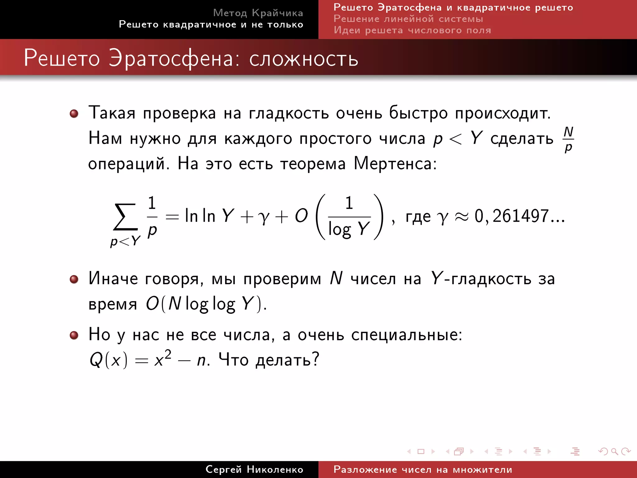 Ìåòîä Êðàé÷èêà     Ðåøåòî Ýðàòîñôåíà è êâàäðàòè÷íîå ðåøåòî
        Ðåøåòî êâàäðàòè÷íîå è íå òîëüêî   Ðåøåíèå ëèíåéíîé ñèñòåìû
                                          Èäåè ðåøåòà ÷èñëîâîãî ïîëÿ

Ðåøåòî Ýðàòîñôåíà: ñëîæíîñòü


     Òàêàÿ ïðîâåðêà íà ãëàäêîñòü î÷åíü áûñòðî ïðîèñõîäèò.
     Íàì íóæíî äëÿ êàæäîãî ïðîñòîãî ÷èñëà p  Y ñäåëàòü N p
     îïåðàöèé. Íà ýòî åñòü òåîðåìà Ìåðòåíñà:
            1 = ln ln Y + γ + O 1 , ãäå γ ≈ 0, 261497...
       p Y p                   log Y
     Èíà÷å ãîâîðÿ, ìû ïðîâåðèì N ÷èñåë íà Y -ãëàäêîñòü çà
     âðåìÿ O (N log log Y ).
     Íî ó íàñ íå âñå ÷èñëà, à î÷åíü ñïåöèàëüíûå:
     Q (x ) = x 2 − n. ×òî äåëàòü?



                      Ñåðãåé Íèêîëåíêî    Ðàçëîæåíèå ÷èñåë íà ìíîæèòåëè
 