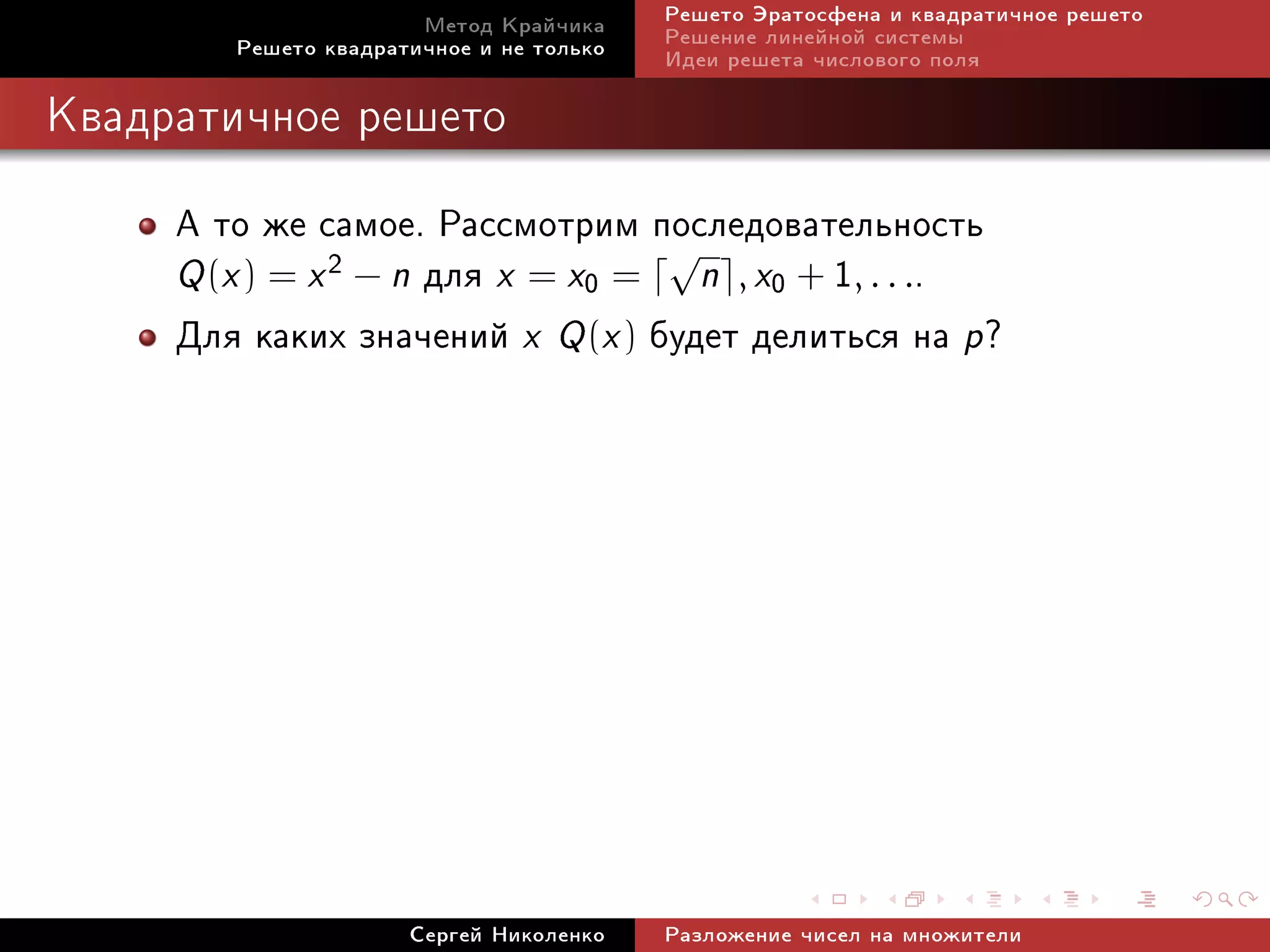 Ìåòîä Êðàé÷èêà     Ðåøåòî Ýðàòîñôåíà è êâàäðàòè÷íîå ðåøåòî
        Ðåøåòî êâàäðàòè÷íîå è íå òîëüêî   Ðåøåíèå ëèíåéíîé ñèñòåìû
                                          Èäåè ðåøåòà ÷èñëîâîãî ïîëÿ

Êâàäðàòè÷íîå ðåøåòî


     À òî æå ñàìîå. Ðàññìîòðèì ïîñëåäîâàòåëüíîñòü
     Q (x ) = x 2 − n äëÿ x = x0 = n , x0 + 1, . . ..
                                  √

     Äëÿ êàêèõ çíà÷åíèé x Q (x ) áóäåò äåëèòüñÿ íà p?




                      Ñåðãåé Íèêîëåíêî    Ðàçëîæåíèå ÷èñåë íà ìíîæèòåëè
 