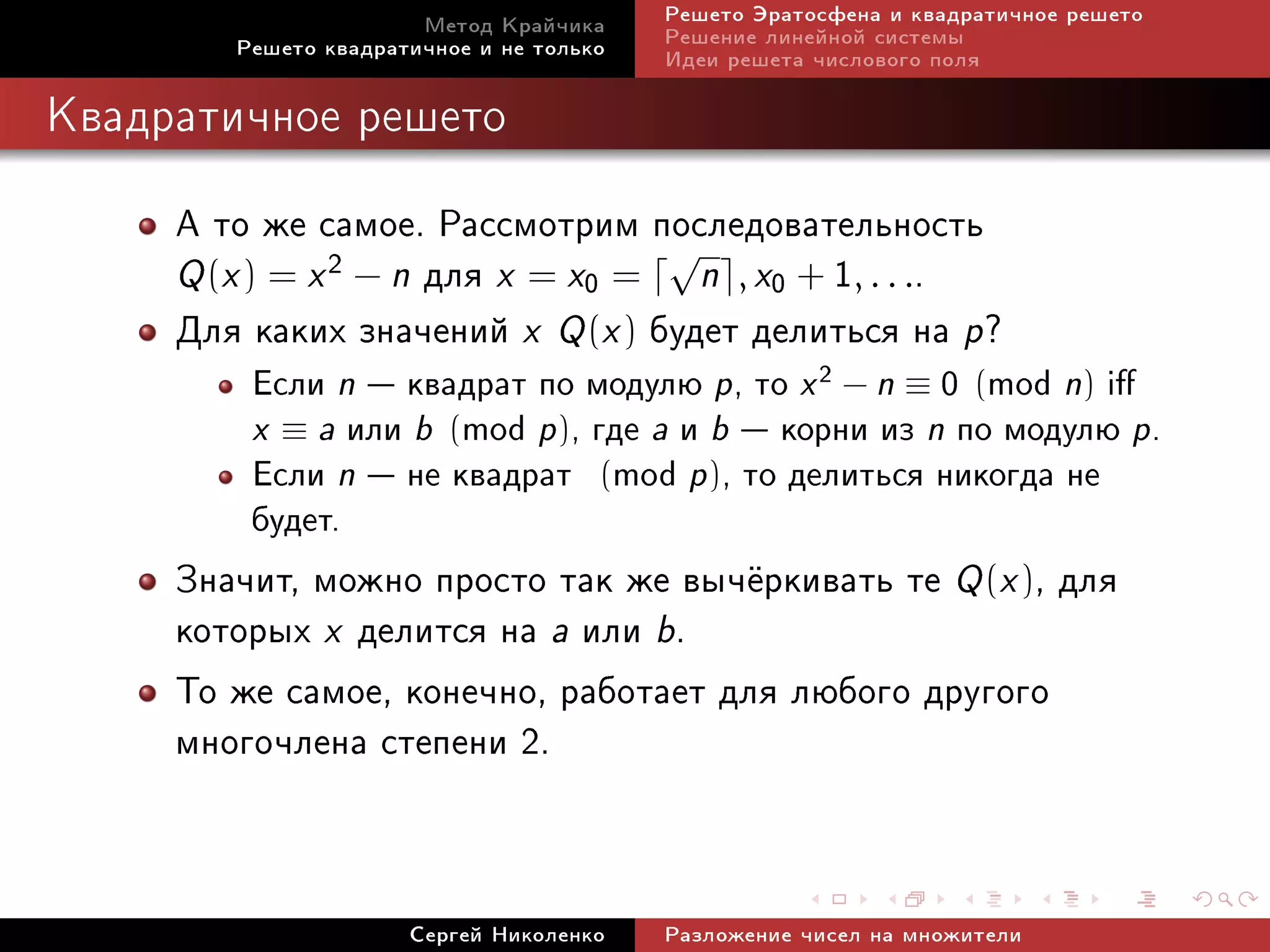 Ìåòîä Êðàé÷èêà     Ðåøåòî Ýðàòîñôåíà è êâàäðàòè÷íîå ðåøåòî
        Ðåøåòî êâàäðàòè÷íîå è íå òîëüêî   Ðåøåíèå ëèíåéíîé ñèñòåìû
                                          Èäåè ðåøåòà ÷èñëîâîãî ïîëÿ

Êâàäðàòè÷íîå ðåøåòî


     À òî æå ñàìîå. Ðàññìîòðèì ïîñëåäîâàòåëüíîñòü
     Q (x ) = x 2 − n äëÿ x = x0 = n , x0 + 1, . . ..
                                  √

     Äëÿ êàêèõ çíà÷åíèé x Q (x ) áóäåò äåëèòüñÿ íà p?
         Åñëè n  êâàäðàò ïî ìîäóëþ p, òî x 2 − n ≡ 0 (mod n) i
         x ≡ a èëè b (mod p), ãäå a è b  êîðíè èç n ïî ìîäóëþ p.
         Åñëè n  íå êâàäðàò (mod p), òî äåëèòüñÿ íèêîãäà íå
         áóäåò.
     Çíà÷èò, ìîæíî ïðîñòî òàê æå âû÷¼ðêèâàòü òå Q (x ), äëÿ
     êîòîðûõ x äåëèòñÿ íà a èëè b.
     Òî æå ñàìîå, êîíå÷íî, ðàáîòàåò äëÿ ëþáîãî äðóãîãî
     ìíîãî÷ëåíà ñòåïåíè 2.


                      Ñåðãåé Íèêîëåíêî    Ðàçëîæåíèå ÷èñåë íà ìíîæèòåëè
 