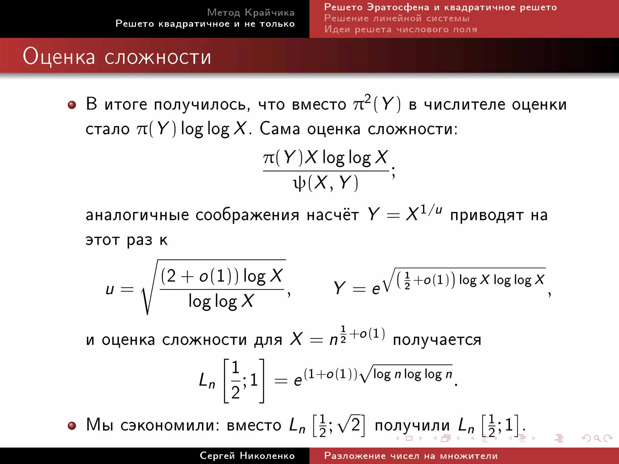 Ìåòîä Êðàé÷èêà     Ðåøåòî Ýðàòîñôåíà è êâàäðàòè÷íîå ðåøåòî
         Ðåøåòî êâàäðàòè÷íîå è íå òîëüêî   Ðåøåíèå ëèíåéíîé ñèñòåìû
                                           Èäåè ðåøåòà ÷èñëîâîãî ïîëÿ

Îöåíêà ñëîæíîñòè


     Â èòîãå ïîëó÷èëîñü, ÷òî âìåñòî π2(Y ) â ÷èñëèòåëå îöåíêè
     ñòàëî π(Y ) log log X . Ñàìà îöåíêà ñëîæíîñòè:
                             π(Y )X log log X
                                              ;
                                       ψ(X , Y )
     àíàëîãè÷íûå ñîîáðàæåíèÿ íàñ÷¼ò Y = X 1/u ïðèâîäÿò íà
     ýòîò ðàç ê
              (2 + o (1)) log X
                                   Y = e ( 2 +o (1)) log X log log X ,
                                               1
                                           q
       u=
                  log log X     ,

     è îöåíêà ñëîæíîñòè äëÿ X = n 2 +o (1) ïîëó÷àåòñÿ
                                     1


                        1               √
                    Ln ; 1 = e (1+o (1)) log n log log n .
                        2
                                                √
     Ìû ñýêîíîìèëè: âìåñòî Ln              1
                                           2;       2 ïîëó÷èëè Ln     1
                                                                      2;   1.
                       Ñåðãåé Íèêîëåíêî    Ðàçëîæåíèå ÷èñåë íà ìíîæèòåëè
 