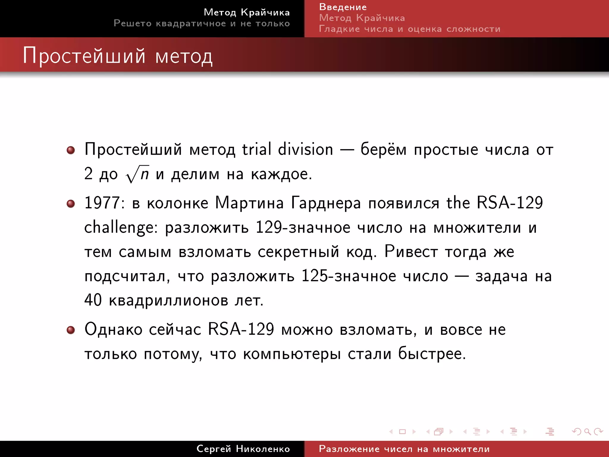 Ìåòîä Êðàé÷èêà     Ââåäåíèå
        Ðåøåòî êâàäðàòè÷íîå è íå òîëüêî   Ìåòîä Êðàé÷èêà
                                          Ãëàäêèå ÷èñëà è îöåíêà ñëîæíîñòè

Ïðîñòåéøèé ìåòîä




     Ïðîñòåéøèé ìåòîä trial division  áåð¼ì ïðîñòûå ÷èñëà îò
     2 äî √n è äåëèì íà êàæäîå.
     1977: â êîëîíêå Ìàðòèíà Ãàðäíåðà ïîÿâèëñÿ the RSA-129
     challenge: ðàçëîæèòü 129-çíà÷íîå ÷èñëî íà ìíîæèòåëè è
     òåì ñàìûì âçëîìàòü ñåêðåòíûé êîä. Ðèâåñò òîãäà æå
     ïîäñ÷èòàë, ÷òî ðàçëîæèòü 125-çíà÷íîå ÷èñëî  çàäà÷à íà
     40 êâàäðèëëèîíîâ ëåò.
     Îäíàêî ñåé÷àñ RSA-129 ìîæíî âçëîìàòü, è âîâñå íå
     òîëüêî ïîòîìó, ÷òî êîìïüþòåðû ñòàëè áûñòðåå.


                      Ñåðãåé Íèêîëåíêî    Ðàçëîæåíèå ÷èñåë íà ìíîæèòåëè
 