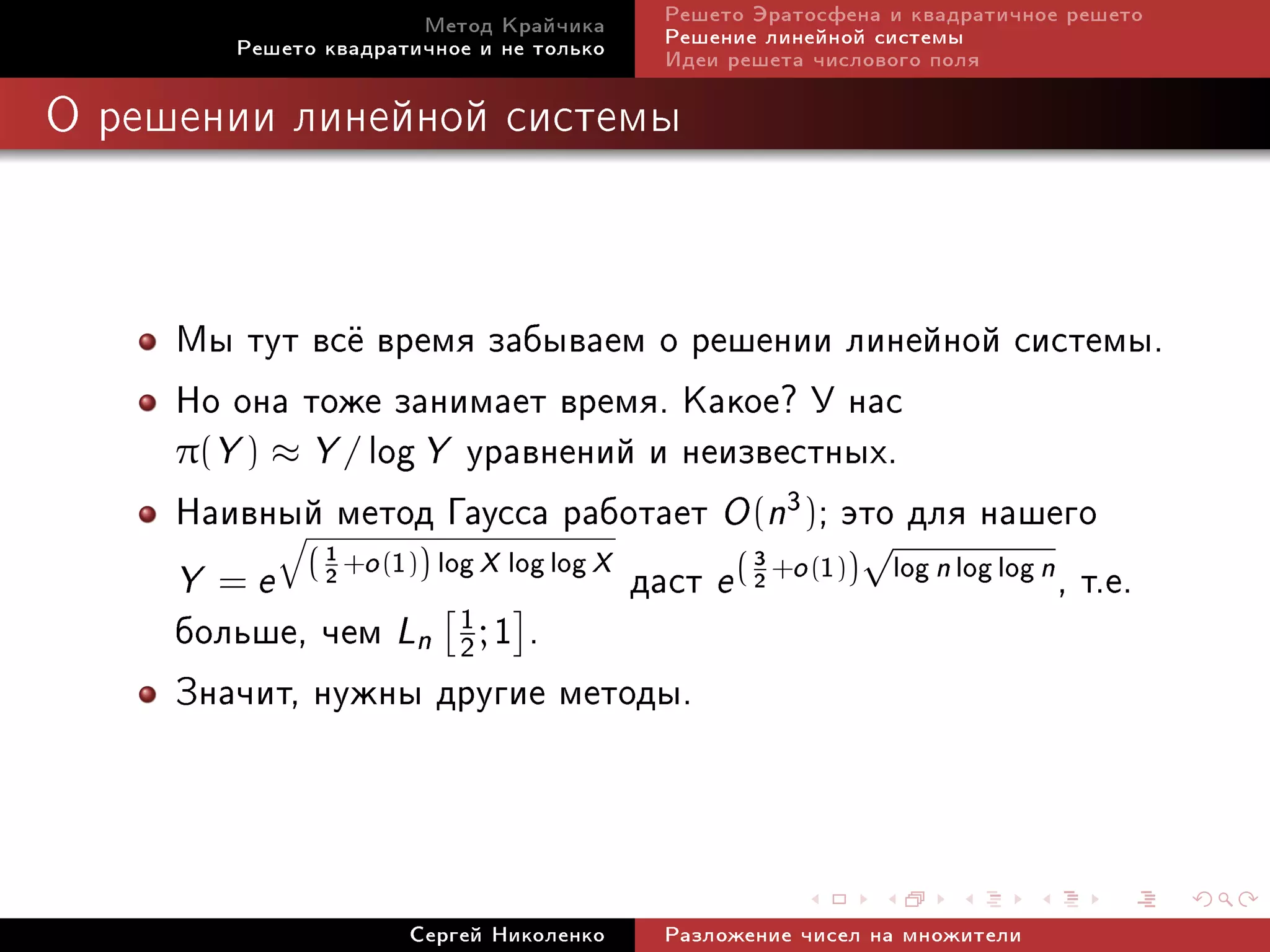 Ìåòîä Êðàé÷èêà     Ðåøåòî Ýðàòîñôåíà è êâàäðàòè÷íîå ðåøåòî
         Ðåøåòî êâàäðàòè÷íîå è íå òîëüêî   Ðåøåíèå ëèíåéíîé ñèñòåìû
                                           Èäåè ðåøåòà ÷èñëîâîãî ïîëÿ

Î ðåøåíèè ëèíåéíîé ñèñòåìû




     Ìû òóò âñ¼ âðåìÿ çàáûâàåì î ðåøåíèè ëèíåéíîé ñèñòåìû.
     Íî îíà òîæå çàíèìàåò âðåìÿ. Êàêîå? Ó íàñ
     π(Y ) ≈ Y / log Y óðàâíåíèé è íåèçâåñòíûõ.
     Íàèâíûé ìåòîä Ãàóññà ðàáîòàåò O (n3); ýòî äëÿ íàøåãî√
     Y = e ( 2 +o (1)) log X log log X äàñò e ( 2 +o (1)) log n log log n , ò.å.
              1
           q
                                                3


     áîëüøå, ÷åì Ln 2 ; 1 .
                         1

     Çíà÷èò, íóæíû äðóãèå ìåòîäû.


                       Ñåðãåé Íèêîëåíêî    Ðàçëîæåíèå ÷èñåë íà ìíîæèòåëè
 
