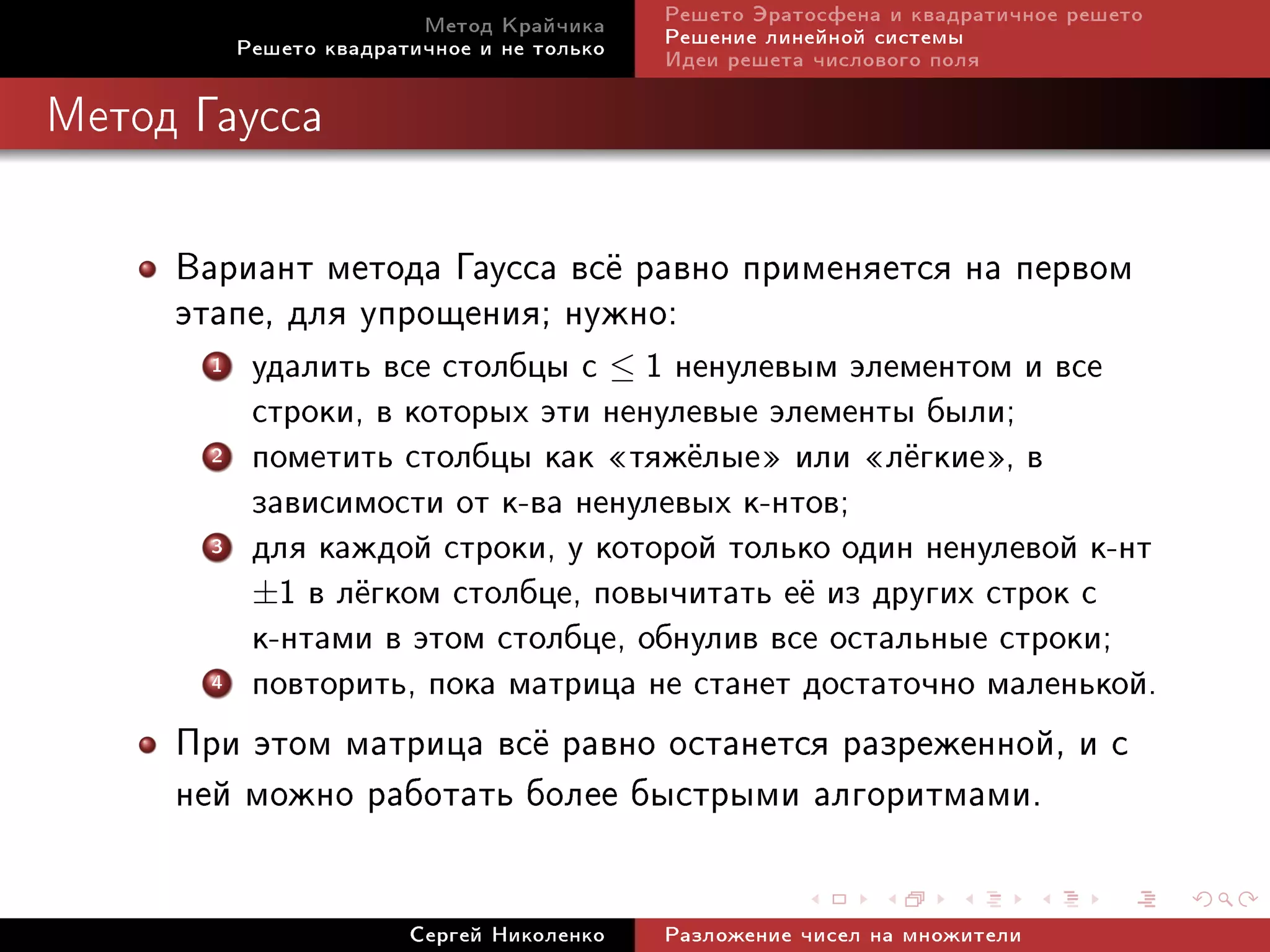 Ìåòîä Êðàé÷èêà     Ðåøåòî Ýðàòîñôåíà è êâàäðàòè÷íîå ðåøåòî
           Ðåøåòî êâàäðàòè÷íîå è íå òîëüêî   Ðåøåíèå ëèíåéíîé ñèñòåìû
                                             Èäåè ðåøåòà ÷èñëîâîãî ïîëÿ

Ìåòîä Ãàóññà




     Âàðèàíò ìåòîäà Ãàóññà âñ¼ ðàâíî ïðèìåíÿåòñÿ íà ïåðâîì
     ýòàïå, äëÿ óïðîùåíèÿ; íóæíî:
       1    óäàëèòü âñå ñòîëáöû ñ ≤ 1 íåíóëåâûì ýëåìåíòîì è âñå
            ñòðîêè, â êîòîðûõ ýòè íåíóëåâûå ýëåìåíòû áûëè;
       2    ïîìåòèòü ñòîëáöû êàê ¾òÿæ¼ëûå¿ èëè ¾ë¼ãêèå¿, â
            çàâèñèìîñòè îò ê-âà íåíóëåâûõ ê-íòîâ;
       3    äëÿ êàæäîé ñòðîêè, ó êîòîðîé òîëüêî îäèí íåíóëåâîé ê-íò
            ±1 â ë¼ãêîì ñòîëáöå, ïîâû÷èòàòü å¼ èç äðóãèõ ñòðîê ñ
            ê-íòàìè â ýòîì ñòîëáöå, îáíóëèâ âñå îñòàëüíûå ñòðîêè;
       4    ïîâòîðèòü, ïîêà ìàòðèöà íå ñòàíåò äîñòàòî÷íî ìàëåíüêîé.
     Ïðè ýòîì ìàòðèöà âñ¼ ðàâíî îñòàíåòñÿ ðàçðåæåííîé, è ñ
     íåé ìîæíî ðàáîòàòü áîëåå áûñòðûìè àëãîðèòìàìè.

                         Ñåðãåé Íèêîëåíêî    Ðàçëîæåíèå ÷èñåë íà ìíîæèòåëè
 