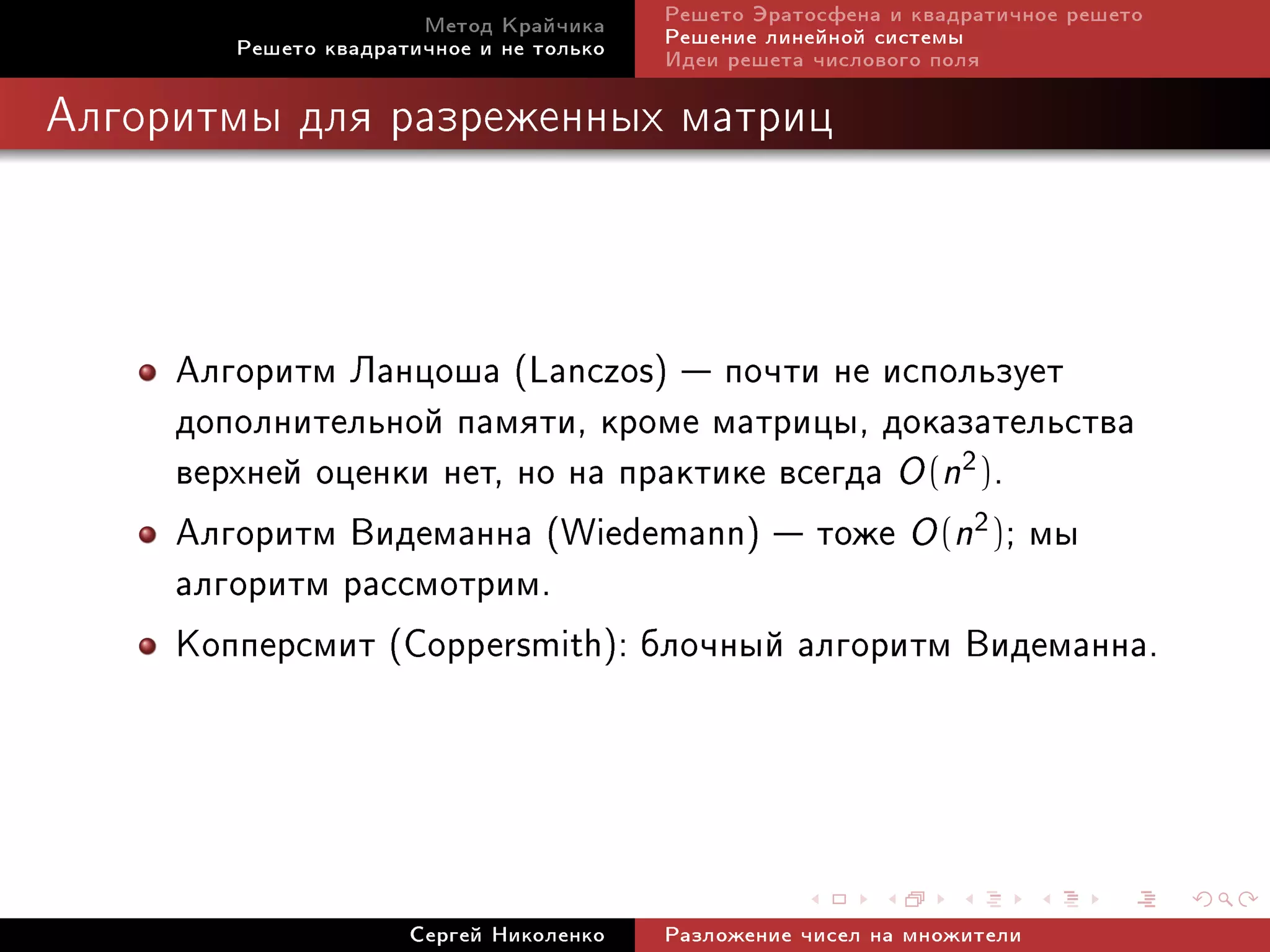 Ìåòîä Êðàé÷èêà     Ðåøåòî Ýðàòîñôåíà è êâàäðàòè÷íîå ðåøåòî
        Ðåøåòî êâàäðàòè÷íîå è íå òîëüêî   Ðåøåíèå ëèíåéíîé ñèñòåìû
                                          Èäåè ðåøåòà ÷èñëîâîãî ïîëÿ

Àëãîðèòìû äëÿ ðàçðåæåííûõ ìàòðèö




     Àëãîðèòì Ëàíöîøà (Lanczos)  ïî÷òè íå èñïîëüçóåò
     äîïîëíèòåëüíîé ïàìÿòè, êðîìå ìàòðèöû, äîêàçàòåëüñòâà
     âåðõíåé îöåíêè íåò, íî íà ïðàêòèêå âñåãäà O (n2).
     Àëãîðèòì Âèäåìàííà (Wiedemann)  òîæå O (n2); ìû
     àëãîðèòì ðàññìîòðèì.
     Êîïïåðñìèò (Coppersmith): áëî÷íûé àëãîðèòì Âèäåìàííà.



                      Ñåðãåé Íèêîëåíêî    Ðàçëîæåíèå ÷èñåë íà ìíîæèòåëè
 