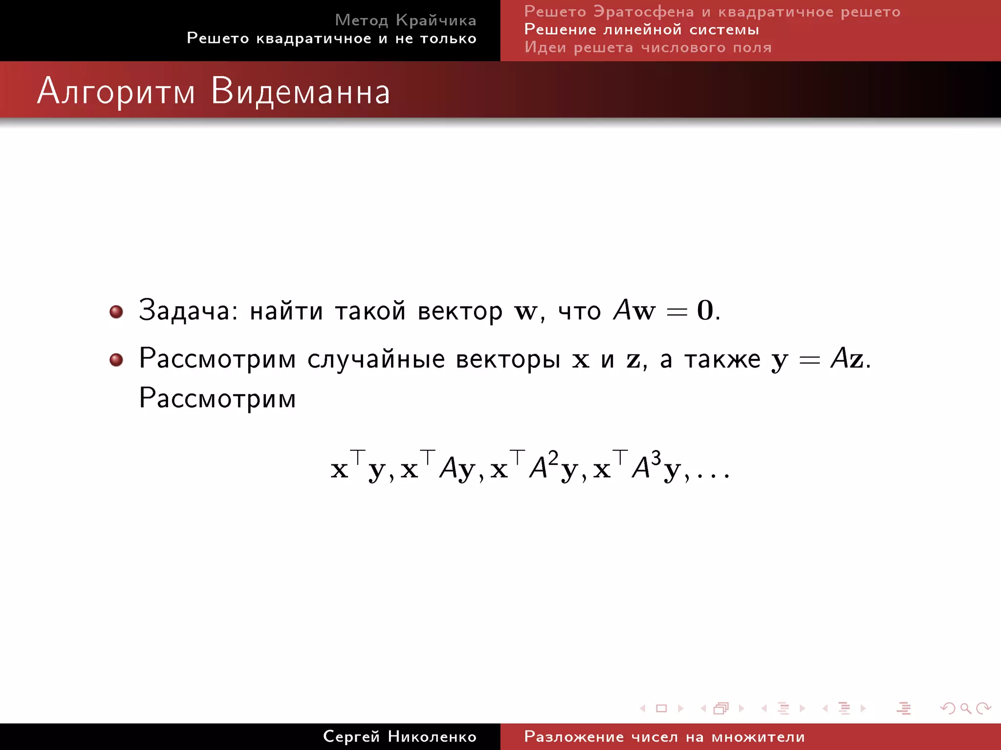 Ìåòîä Êðàé÷èêà     Ðåøåòî Ýðàòîñôåíà è êâàäðàòè÷íîå ðåøåòî
        Ðåøåòî êâàäðàòè÷íîå è íå òîëüêî   Ðåøåíèå ëèíåéíîé ñèñòåìû
                                          Èäåè ðåøåòà ÷èñëîâîãî ïîëÿ

Àëãîðèòì Âèäåìàííà




     Çàäà÷à: íàéòè òàêîé âåêòîð w, ÷òî Aw = 0.
     Ðàññìîòðèì ñëó÷àéíûå âåêòîðû x è z, à òàêæå y = Az.
     Ðàññìîòðèì
                       x y, x     Ay, x A2 y, x A3 y, . . .




                      Ñåðãåé Íèêîëåíêî    Ðàçëîæåíèå ÷èñåë íà ìíîæèòåëè
 