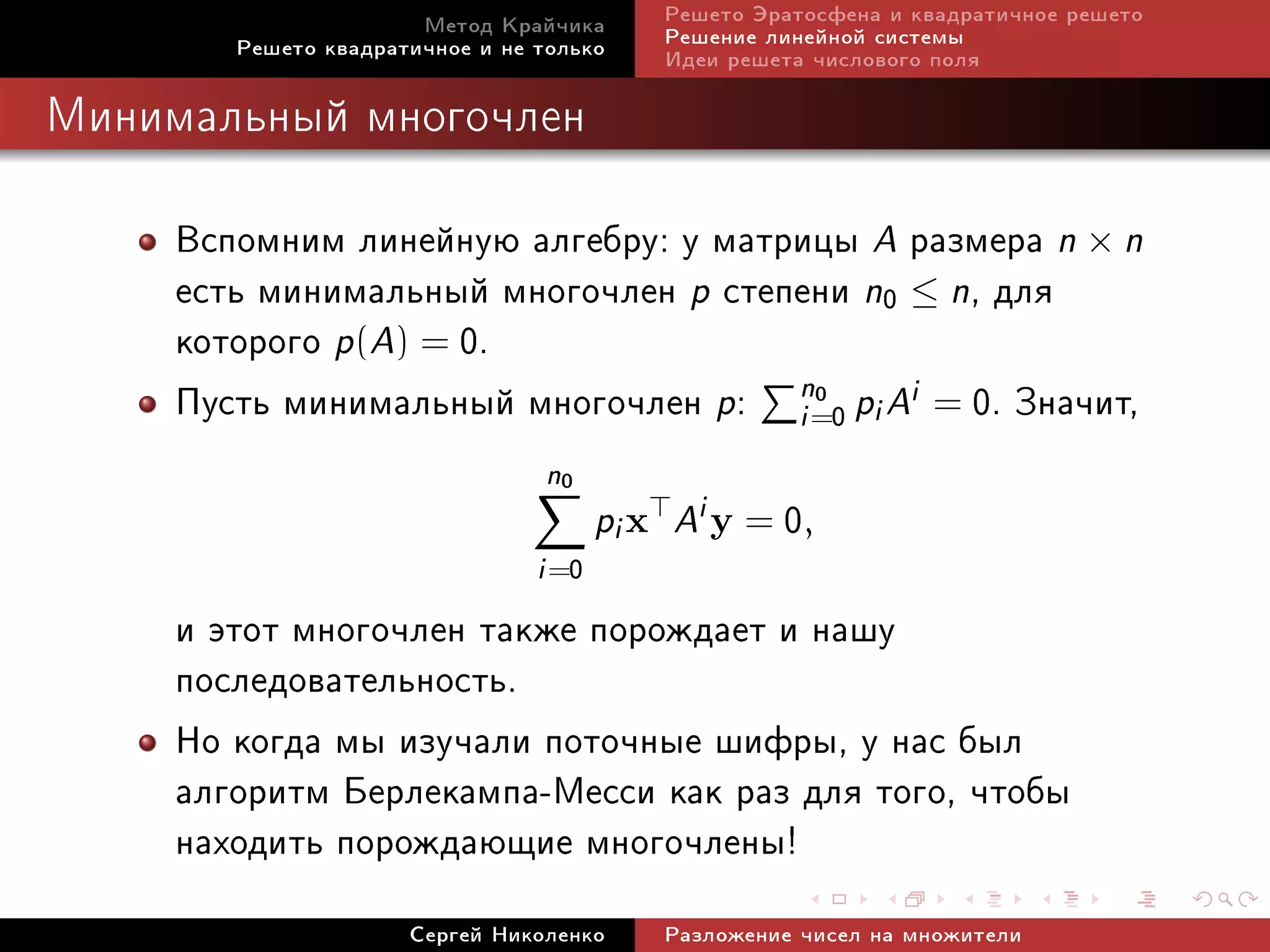 Ìåòîä Êðàé÷èêà       Ðåøåòî Ýðàòîñôåíà è êâàäðàòè÷íîå ðåøåòî
        Ðåøåòî êâàäðàòè÷íîå è íå òîëüêî     Ðåøåíèå ëèíåéíîé ñèñòåìû
                                            Èäåè ðåøåòà ÷èñëîâîãî ïîëÿ

Ìèíèìàëüíûé ìíîãî÷ëåí



     Âñïîìíèì ëèíåéíóþ àëãåáðó: ó ìàòðèöû A ðàçìåðà n × n
     åñòü ìèíèìàëüíûé ìíîãî÷ëåí p ñòåïåíè n0 ≤ n, äëÿ
     êîòîðîãî p(A) = 0.
     Ïóñòü ìèíèìàëüíûé ìíîãî÷ëåí p: n=0 pi Ai = 0. Çíà÷èò,
                                      i
                                        0


                                 n0
                                        pi x Ai y = 0,
                                 i =0
     è ýòîò ìíîãî÷ëåí òàêæå ïîðîæäàåò è íàøó
     ïîñëåäîâàòåëüíîñòü.
     Íî êîãäà ìû èçó÷àëè ïîòî÷íûå øèôðû, ó íàñ áûë
     àëãîðèòì Áåðëåêàìïà-Ìåññè êàê ðàç äëÿ òîãî, ÷òîáû
     íàõîäèòü ïîðîæäàþùèå ìíîãî÷ëåíû!
                      Ñåðãåé Íèêîëåíêî      Ðàçëîæåíèå ÷èñåë íà ìíîæèòåëè
 