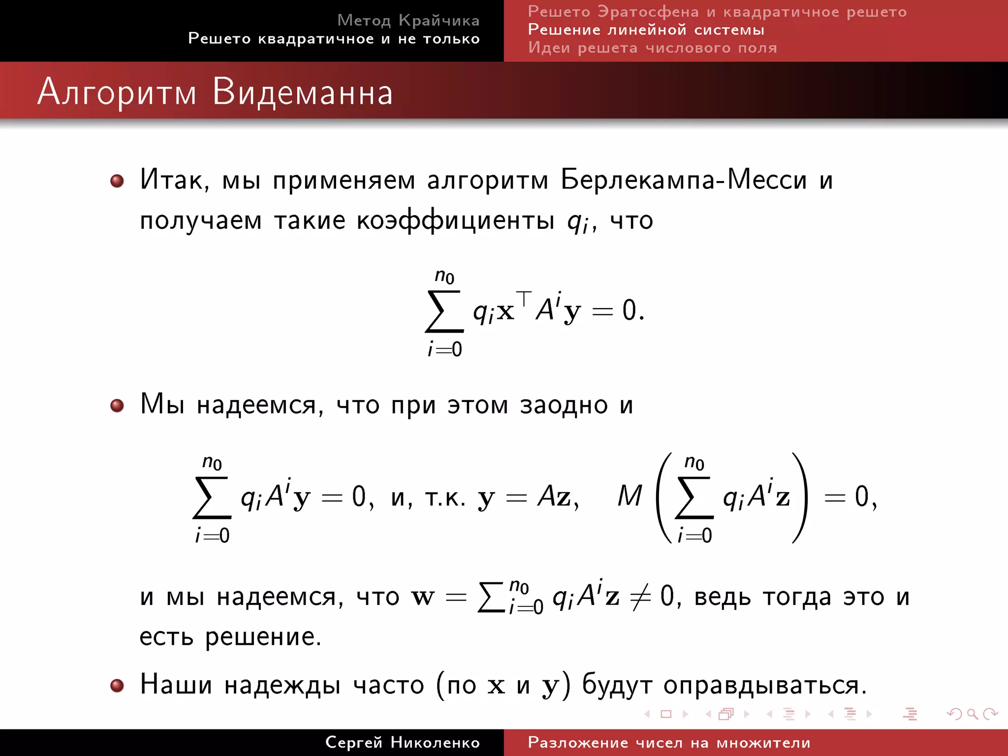 Ìåòîä Êðàé÷èêà       Ðåøåòî Ýðàòîñôåíà è êâàäðàòè÷íîå ðåøåòî
        Ðåøåòî êâàäðàòè÷íîå è íå òîëüêî     Ðåøåíèå ëèíåéíîé ñèñòåìû
                                            Èäåè ðåøåòà ÷èñëîâîãî ïîëÿ

Àëãîðèòì Âèäåìàííà



     Èòàê, ìû ïðèìåíÿåì àëãîðèòì Áåðëåêàìïà-Ìåññè è
     ïîëó÷àåì òàêèå êîýôôèöèåíòû qi , ÷òî
                                 n0
                                        qi x Ai y = 0.
                                 i =0
     Ìû íàäååìñÿ, ÷òî ïðè ýòîì çàîäíî è
         n0                                                n0
               qi Ai y = 0,   è, ò.ê. y = Az, M                   qi Ai z    0
                                                                            = ,
        i =0                                               i =0
     è ìû íàäååìñÿ, ÷òî w = n=0 qi Ai z = 0, âåäü òîãäà ýòî è
                             i
                               0

     åñòü ðåøåíèå.
     Íàøè íàäåæäû ÷àñòî (ïî x è y) áóäóò îïðàâäûâàòüñÿ.
                      Ñåðãåé Íèêîëåíêî      Ðàçëîæåíèå ÷èñåë íà ìíîæèòåëè
 