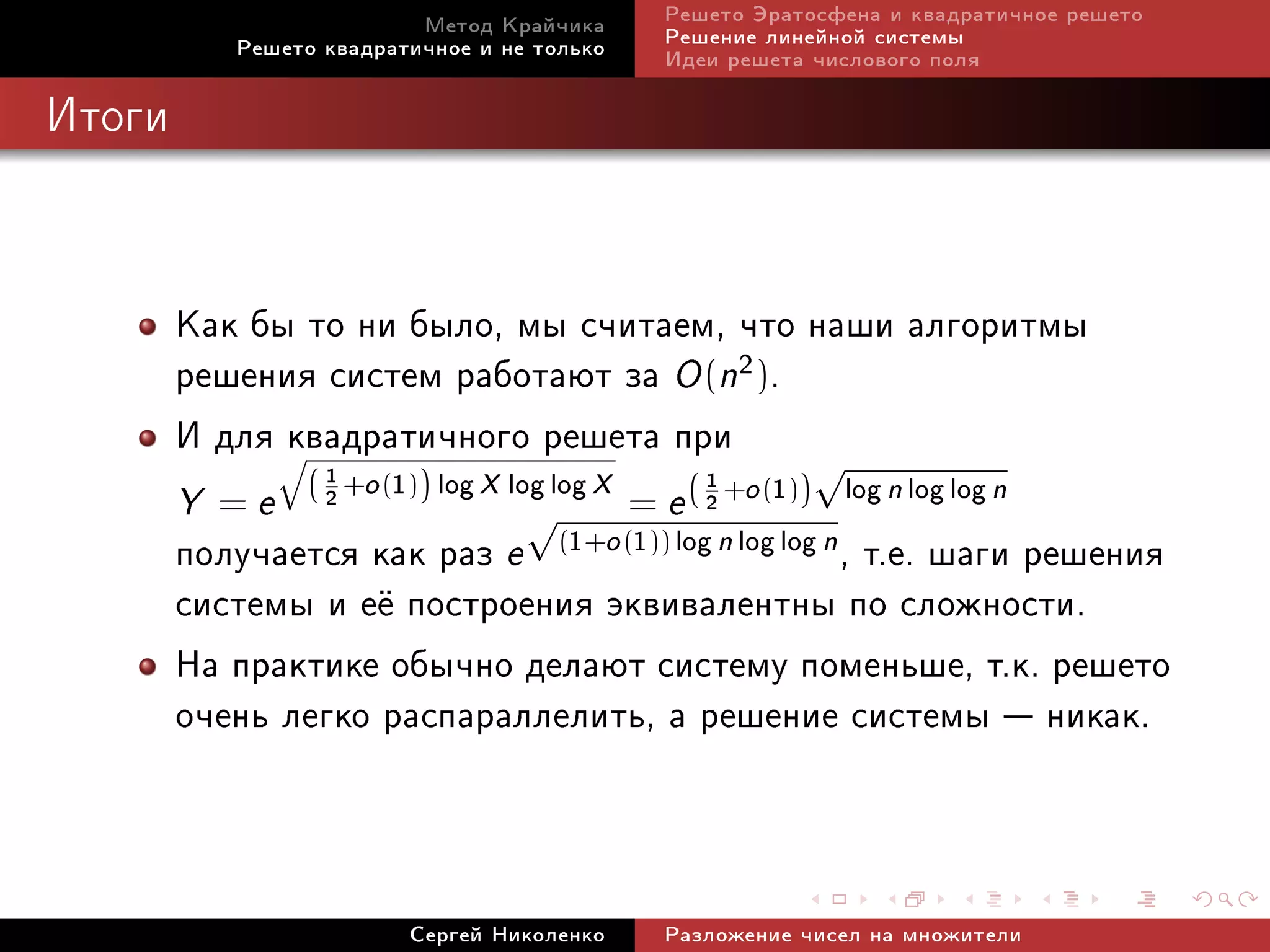 Ìåòîä Êðàé÷èêà     Ðåøåòî Ýðàòîñôåíà è êâàäðàòè÷íîå ðåøåòî
             Ðåøåòî êâàäðàòè÷íîå è íå òîëüêî   Ðåøåíèå ëèíåéíîé ñèñòåìû
                                               Èäåè ðåøåòà ÷èñëîâîãî ïîëÿ

Èòîãè




        Êàê áû òî íè áûëî, ìû ñ÷èòàåì, ÷òî íàøè àëãîðèòìû
        ðåøåíèÿ ñèñòåì ðàáîòàþò çà O (n2).
        È äëÿ q
              êâàäðàòè÷íîãî ðåøåòà ïðè √
                 1 +o (1) log X log log X
                                          = e ( 2 +o (1))    log n log log n
                                                1
        Y   = e (2       )
                                  √
        ïîëó÷àåòñÿ êàê ðàç e (1+o (1)) log n log log n , ò.å. øàãè ðåøåíèÿ
        ñèñòåìû è å¼ ïîñòðîåíèÿ ýêâèâàëåíòíû ïî ñëîæíîñòè.
        Íà ïðàêòèêå îáû÷íî äåëàþò ñèñòåìó ïîìåíüøå, ò.ê. ðåøåòî
        î÷åíü ëåãêî ðàñïàðàëëåëèòü, à ðåøåíèå ñèñòåìû  íèêàê.


                           Ñåðãåé Íèêîëåíêî    Ðàçëîæåíèå ÷èñåë íà ìíîæèòåëè
 