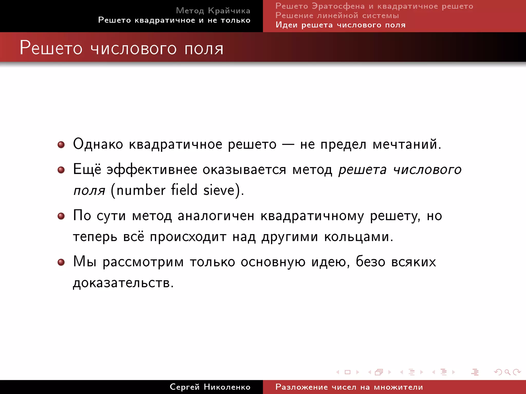 Ìåòîä Êðàé÷èêà     Ðåøåòî Ýðàòîñôåíà è êâàäðàòè÷íîå ðåøåòî
        Ðåøåòî êâàäðàòè÷íîå è íå òîëüêî   Ðåøåíèå ëèíåéíîé ñèñòåìû
                                          Èäåè ðåøåòà ÷èñëîâîãî ïîëÿ

Ðåøåòî ÷èñëîâîãî ïîëÿ




     Îäíàêî êâàäðàòè÷íîå ðåøåòî  íå ïðåäåë ìå÷òàíèé.
     Åù¼ ýôôåêòèâíåå îêàçûâàåòñÿ ìåòîä ðåøåòà ÷èñëîâîãî
     ïîëÿ (number eld sieve).
     Ïî ñóòè ìåòîä àíàëîãè÷åí êâàäðàòè÷íîìó ðåøåòó, íî
     òåïåðü âñ¼ ïðîèñõîäèò íàä äðóãèìè êîëüöàìè.
     Ìû ðàññìîòðèì òîëüêî îñíîâíóþ èäåþ, áåçî âñÿêèõ
     äîêàçàòåëüñòâ.



                      Ñåðãåé Íèêîëåíêî    Ðàçëîæåíèå ÷èñåë íà ìíîæèòåëè
 