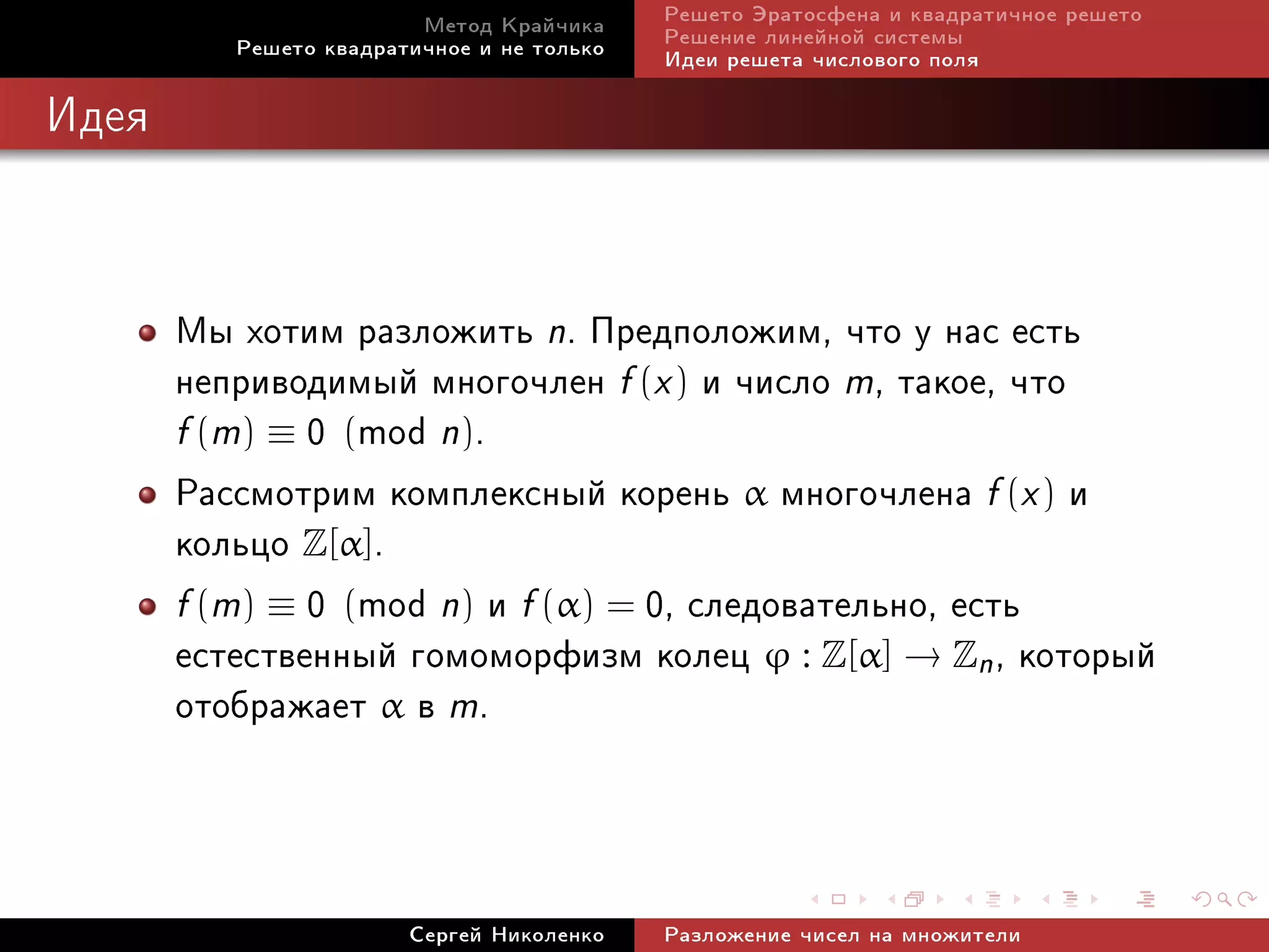Ìåòîä Êðàé÷èêà     Ðåøåòî Ýðàòîñôåíà è êâàäðàòè÷íîå ðåøåòî
          Ðåøåòî êâàäðàòè÷íîå è íå òîëüêî   Ðåøåíèå ëèíåéíîé ñèñòåìû
                                            Èäåè ðåøåòà ÷èñëîâîãî ïîëÿ

Èäåÿ




       Ìû õîòèì ðàçëîæèòü n. Ïðåäïîëîæèì, ÷òî ó íàñ åñòü
       íåïðèâîäèìûé ìíîãî÷ëåí f (x ) è ÷èñëî m, òàêîå, ÷òî
       f (m) ≡ 0 (mod n).
       Ðàññìîòðèì êîìïëåêñíûé êîðåíü α ìíîãî÷ëåíà f (x ) è
       êîëüöî Z[α].
       f (m) ≡ 0 (mod n) è f (α) = 0, ñëåäîâàòåëüíî, åñòü
       åñòåñòâåííûé ãîìîìîðôèçì êîëåö ϕ : Z[α] → Zn , êîòîðûé
       îòîáðàæàåò α â m.


                        Ñåðãåé Íèêîëåíêî    Ðàçëîæåíèå ÷èñåë íà ìíîæèòåëè
 
