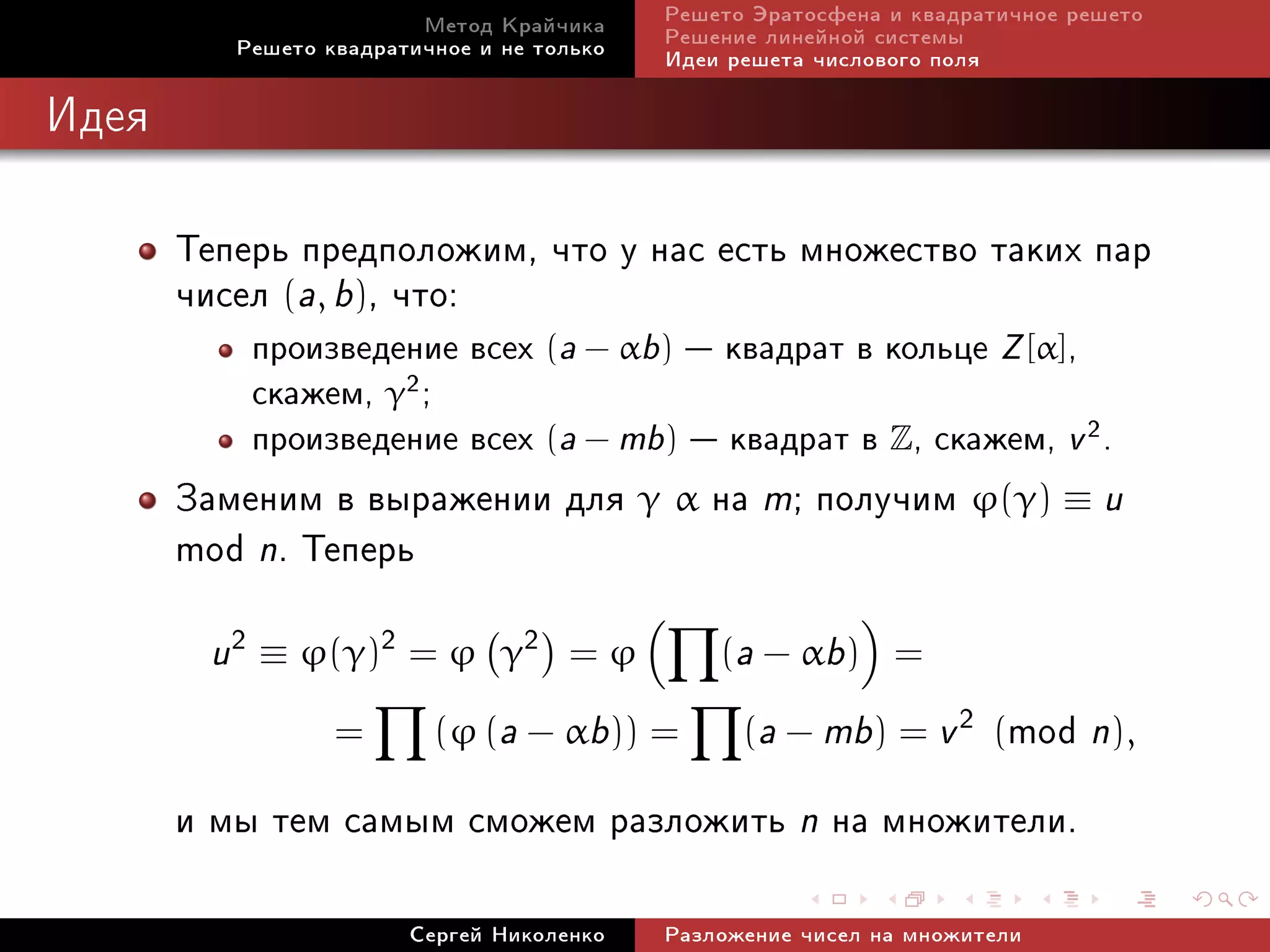 Ìåòîä Êðàé÷èêà     Ðåøåòî Ýðàòîñôåíà è êâàäðàòè÷íîå ðåøåòî
          Ðåøåòî êâàäðàòè÷íîå è íå òîëüêî   Ðåøåíèå ëèíåéíîé ñèñòåìû
                                            Èäåè ðåøåòà ÷èñëîâîãî ïîëÿ

Èäåÿ



       Òåïåðü ïðåäïîëîæèì, ÷òî ó íàñ åñòü ìíîæåñòâî òàêèõ ïàð
       ÷èñåë (a, b), ÷òî:
           ïðîèçâåäåíèå âñåõ (a − αb)  êâàäðàò â êîëüöå Z [α],
           ñêàæåì, γ2 ;
           ïðîèçâåäåíèå âñåõ (a − mb)  êâàäðàò â Z, ñêàæåì, v 2 .
       Çàìåíèì â âûðàæåíèè äëÿ γ α íà m; ïîëó÷èì ϕ(γ) ≡ u
       mod n. Òåïåðü
        u 2 ≡ ϕ(γ)2 = ϕ         γ2 = ϕ          (a − αb) =

                  =       (ϕ (a − αb)) =          mod n),
                                                  (a − mb) = v 2 (

       è ìû òåì ñàìûì ñìîæåì ðàçëîæèòü n íà ìíîæèòåëè.
                        Ñåðãåé Íèêîëåíêî    Ðàçëîæåíèå ÷èñåë íà ìíîæèòåëè
 