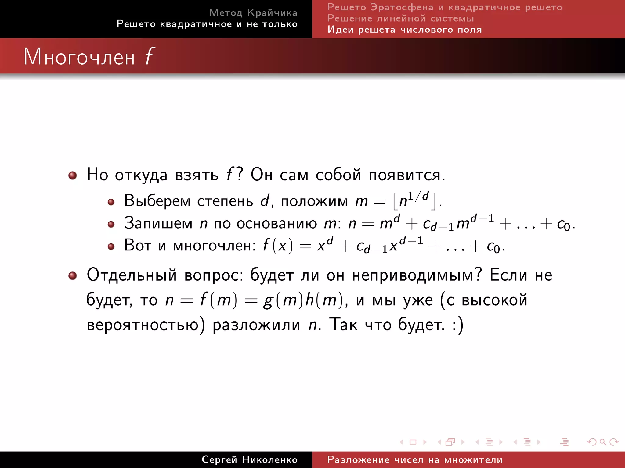 Ìåòîä Êðàé÷èêà     Ðåøåòî Ýðàòîñôåíà è êâàäðàòè÷íîå ðåøåòî
        Ðåøåòî êâàäðàòè÷íîå è íå òîëüêî   Ðåøåíèå ëèíåéíîé ñèñòåìû
                                          Èäåè ðåøåòà ÷èñëîâîãî ïîëÿ

Ìíîãî÷ëåí   f




     Íî îòêóäà âçÿòü f ? Îí ñàì ñîáîé ïîÿâèòñÿ.
         Âûáåðåì ñòåïåíü d , ïîëîæèì m = n1/d .
         Çàïèøåì n ïî îñíîâàíèþ m: n = md + cd −1 md −1 + . . . + c0 .
         Âîò è ìíîãî÷ëåí: f (x ) = x d + cd −1 x d −1 + . . . + c0 .
     Îòäåëüíûé âîïðîñ: áóäåò ëè îí íåïðèâîäèìûì? Åñëè íå
     áóäåò, òî n = f (m) = g (m)h(m), è ìû óæå (ñ âûñîêîé
     âåðîÿòíîñòüþ) ðàçëîæèëè n. Òàê ÷òî áóäåò. :)



                      Ñåðãåé Íèêîëåíêî    Ðàçëîæåíèå ÷èñåë íà ìíîæèòåëè
 
