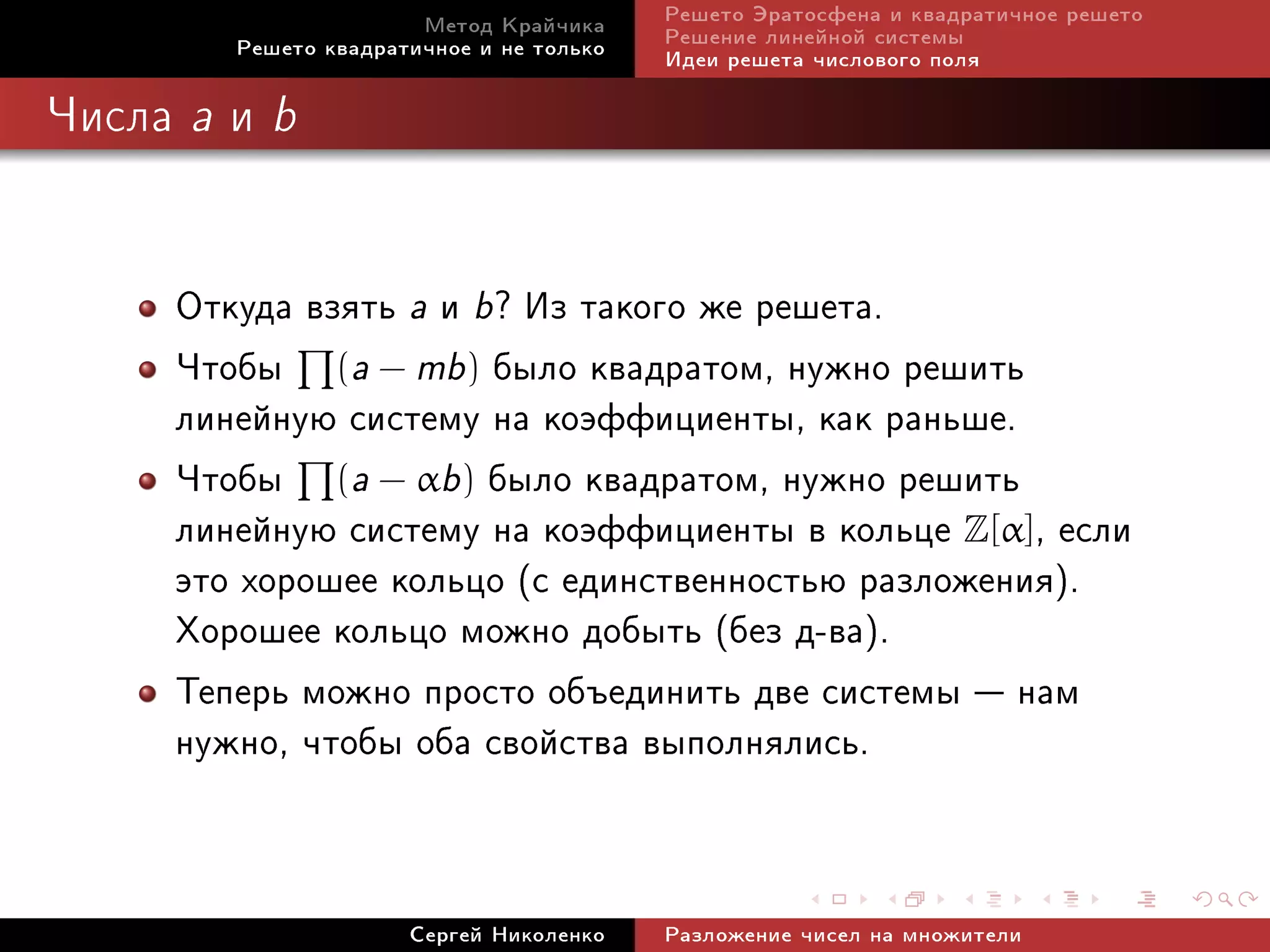 Ìåòîä Êðàé÷èêà     Ðåøåòî Ýðàòîñôåíà è êâàäðàòè÷íîå ðåøåòî
            Ðåøåòî êâàäðàòè÷íîå è íå òîëüêî   Ðåøåíèå ëèíåéíîé ñèñòåìû
                                              Èäåè ðåøåòà ÷èñëîâîãî ïîëÿ

×èñëà   a   è   b



        Îòêóäà âçÿòü a è b? Èç òàêîãî æå ðåøåòà.
        ×òîáû (a − mb) áûëî êâàäðàòîì, íóæíî ðåøèòü
        ëèíåéíóþ ñèñòåìó íà êîýôôèöèåíòû, êàê ðàíüøå.
        ×òîáû (a − αb) áûëî êâàäðàòîì, íóæíî ðåøèòü
        ëèíåéíóþ ñèñòåìó íà êîýôôèöèåíòû â êîëüöå Z[α], åñëè
        ýòî õîðîøåå êîëüöî (ñ åäèíñòâåííîñòüþ ðàçëîæåíèÿ).
        Õîðîøåå êîëüöî ìîæíî äîáûòü (áåç ä-âà).
        Òåïåðü ìîæíî ïðîñòî îáúåäèíèòü äâå ñèñòåìû  íàì
        íóæíî, ÷òîáû îáà ñâîéñòâà âûïîëíÿëèñü.


                          Ñåðãåé Íèêîëåíêî    Ðàçëîæåíèå ÷èñåë íà ìíîæèòåëè
 