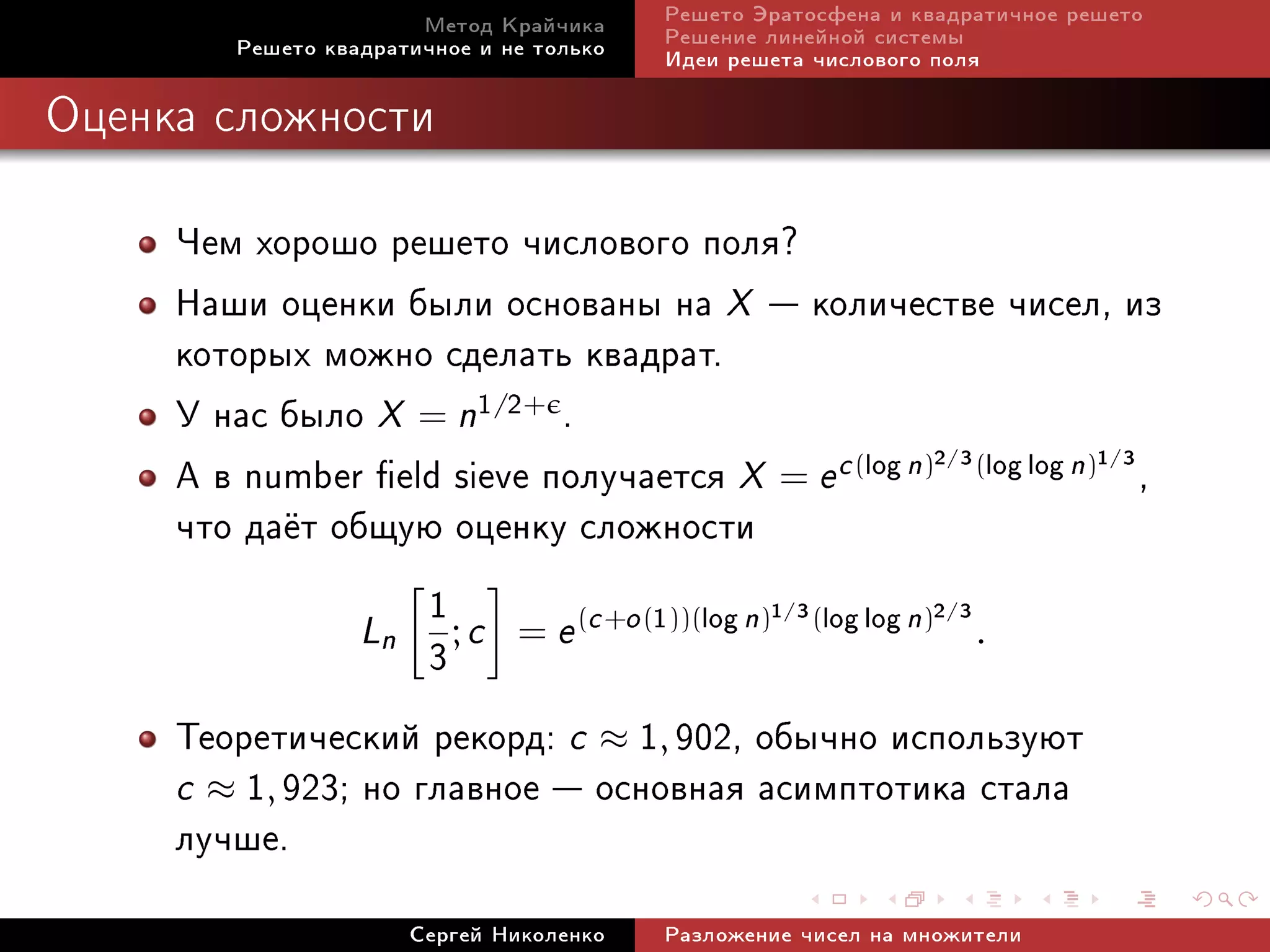 Ìåòîä Êðàé÷èêà     Ðåøåòî Ýðàòîñôåíà è êâàäðàòè÷íîå ðåøåòî
         Ðåøåòî êâàäðàòè÷íîå è íå òîëüêî   Ðåøåíèå ëèíåéíîé ñèñòåìû
                                           Èäåè ðåøåòà ÷èñëîâîãî ïîëÿ

Îöåíêà ñëîæíîñòè



     ×åì õîðîøî ðåøåòî ÷èñëîâîãî ïîëÿ?
     Íàøè îöåíêè áûëè îñíîâàíû íà X  êîëè÷åñòâå ÷èñåë, èç
     êîòîðûõ ìîæíî ñäåëàòü êâàäðàò.
     Ó íàñ áûëî X = n1/2+ .
     À â number eld sieve ïîëó÷àåòñÿ X = e c (log n)2 3(log log n)1 3 ,
                                                                 /             /


     ÷òî äà¼ò îáùóþ îöåíêó ñëîæíîñòè
                     1
                 Ln ; c = e (c +o (1))(log n) (log log n) .
                                             1 3    /    2 3     /

                     3
     Òåîðåòè÷åñêèé ðåêîðä: c ≈ 1, 902, îáû÷íî èñïîëüçóþò
     c ≈ 1, 923; íî ãëàâíîå  îñíîâíàÿ àñèìïòîòèêà ñòàëà
     ëó÷øå.
                       Ñåðãåé Íèêîëåíêî    Ðàçëîæåíèå ÷èñåë íà ìíîæèòåëè
 