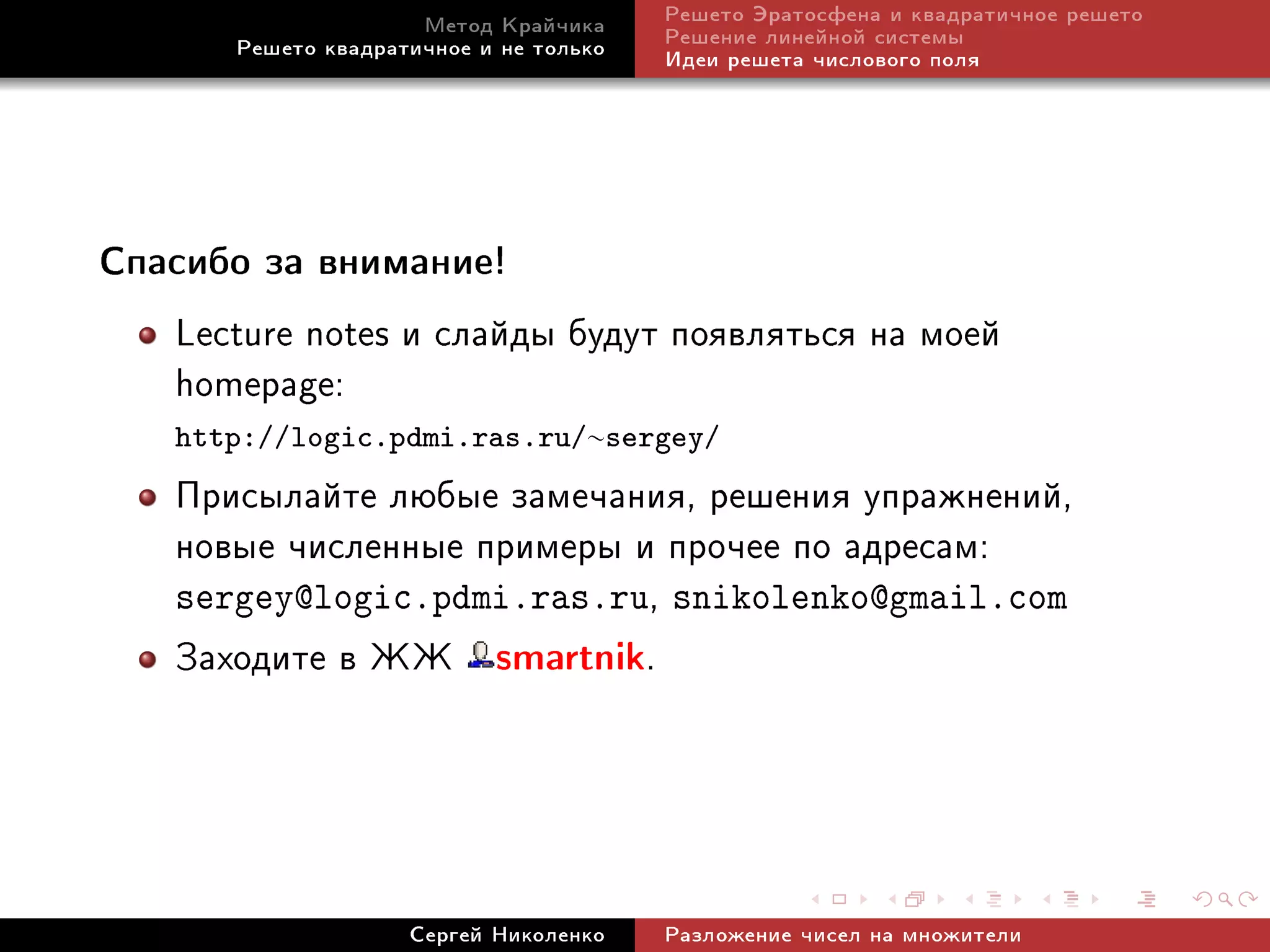 Ìåòîä Êðàé÷èêà     Ðåøåòî Ýðàòîñôåíà è êâàäðàòè÷íîå ðåøåòî
      Ðåøåòî êâàäðàòè÷íîå è íå òîëüêî   Ðåøåíèå ëèíåéíîé ñèñòåìû
                                        Èäåè ðåøåòà ÷èñëîâîãî ïîëÿ




Ñïàñèáî çà âíèìàíèå!

   Lecture notes è ñëàéäû áóäóò ïîÿâëÿòüñÿ íà ìîåé
   homepage:
   http://logic.pdmi.ras.ru/∼sergey/
   Ïðèñûëàéòå ëþáûå çàìå÷àíèÿ, ðåøåíèÿ óïðàæíåíèé,
   íîâûå ÷èñëåííûå ïðèìåðû è ïðî÷åå ïî àäðåñàì:
   sergey@logic.pdmi.ras.ru, snikolenko@gmail.com
   Çàõîäèòå â ÆÆ smartnik.



                    Ñåðãåé Íèêîëåíêî    Ðàçëîæåíèå ÷èñåë íà ìíîæèòåëè
 