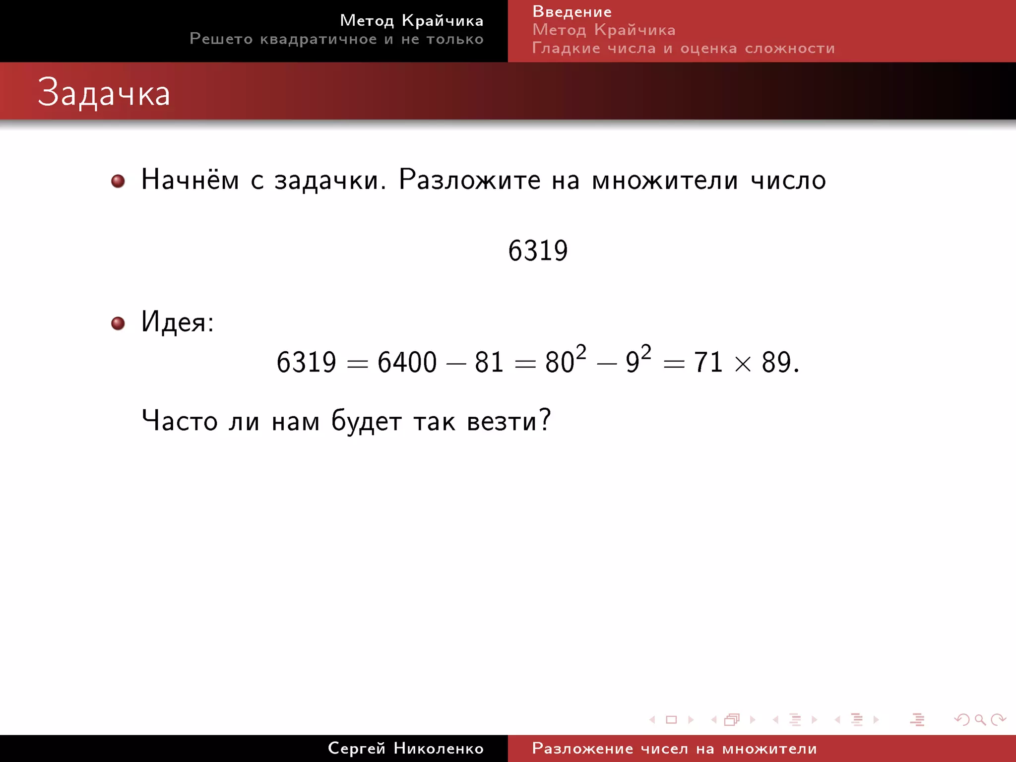Ìåòîä Êðàé÷èêà     Ââåäåíèå
          Ðåøåòî êâàäðàòè÷íîå è íå òîëüêî   Ìåòîä Êðàé÷èêà
                                            Ãëàäêèå ÷èñëà è îöåíêà ñëîæíîñòè

Çàäà÷êà


     Íà÷í¼ì ñ çàäà÷êè. Ðàçëîæèòå íà ìíîæèòåëè ÷èñëî
                               6319
     Èäåÿ:
              6319 = 6400 − 81 = 802 − 92 = 71 × 89.
     ×àñòî ëè íàì áóäåò òàê âåçòè?




                        Ñåðãåé Íèêîëåíêî    Ðàçëîæåíèå ÷èñåë íà ìíîæèòåëè
 