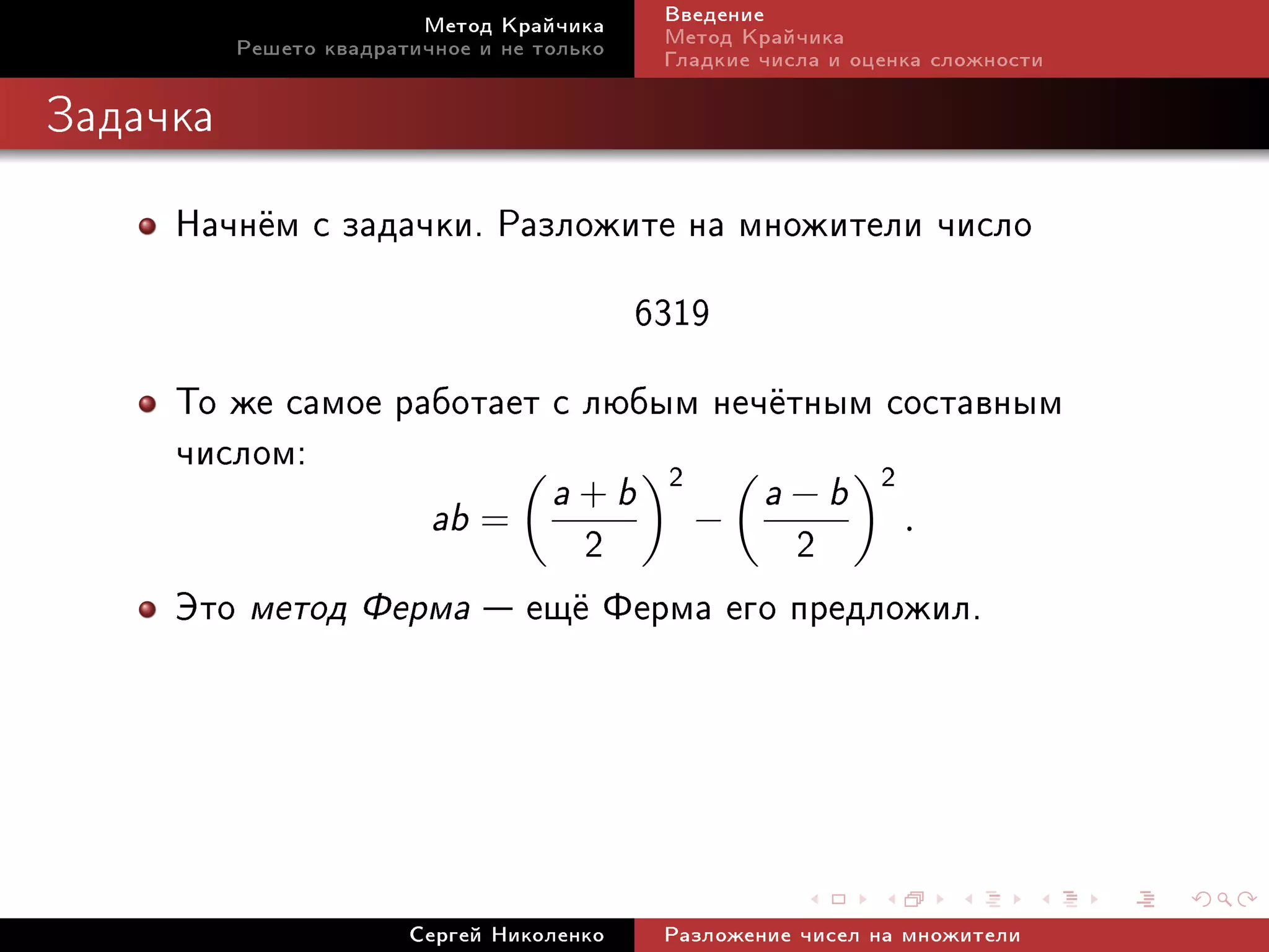 Ìåòîä Êðàé÷èêà     Ââåäåíèå
          Ðåøåòî êâàäðàòè÷íîå è íå òîëüêî   Ìåòîä Êðàé÷èêà
                                            Ãëàäêèå ÷èñëà è îöåíêà ñëîæíîñòè

Çàäà÷êà


     Íà÷í¼ì ñ çàäà÷êè. Ðàçëîæèòå íà ìíîæèòåëè ÷èñëî
                              6319
     Òî æå ñàìîå ðàáîòàåò ñ ëþáûì íå÷¼òíûì ñîñòàâíûì
     ÷èñëîì:                    2
                                    a+b    2
                                                    a−b
                          ab =
                          2 − 2 .
     Ýòî ìåòîä Ôåðìà  åù¼ Ôåðìà åãî ïðåäëîæèë.




                        Ñåðãåé Íèêîëåíêî    Ðàçëîæåíèå ÷èñåë íà ìíîæèòåëè
 