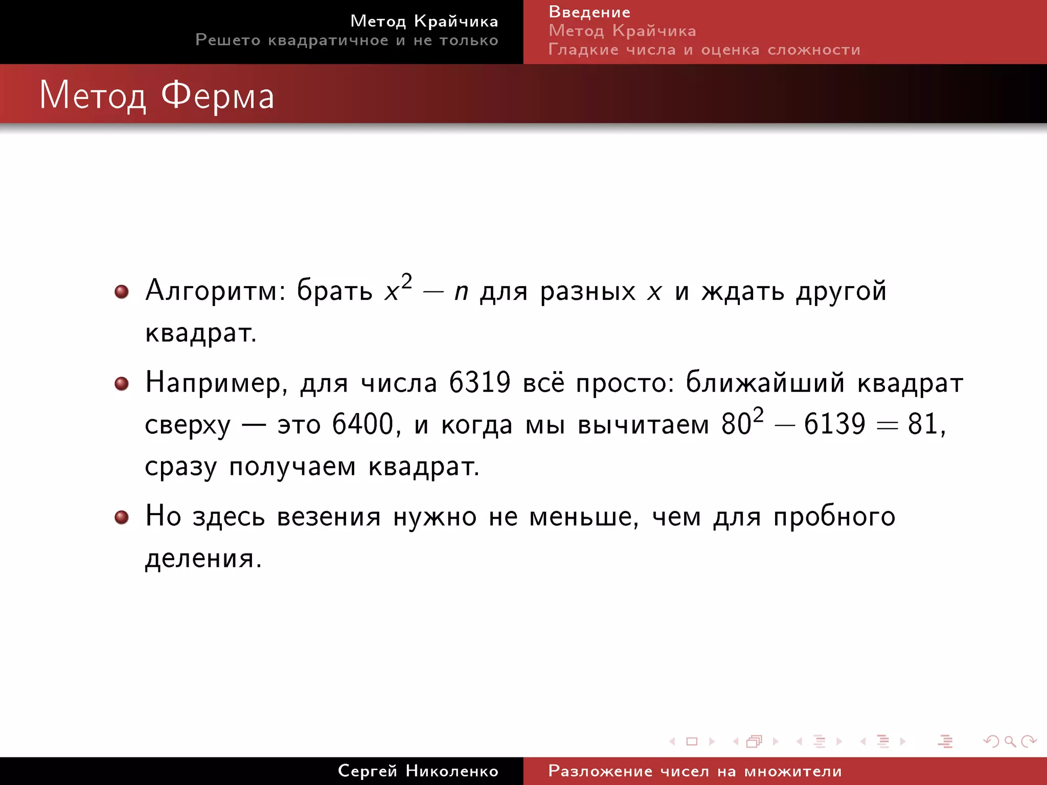 Ìåòîä Êðàé÷èêà     Ââåäåíèå
       Ðåøåòî êâàäðàòè÷íîå è íå òîëüêî   Ìåòîä Êðàé÷èêà
                                         Ãëàäêèå ÷èñëà è îöåíêà ñëîæíîñòè

Ìåòîä Ôåðìà




    Àëãîðèòì: áðàòü x 2 − n äëÿ ðàçíûõ x è æäàòü äðóãîé
    êâàäðàò.
    Íàïðèìåð, äëÿ ÷èñëà 6319 âñ¼ ïðîñòî: áëèæàéøèé êâàäðàò
    ñâåðõó  ýòî 6400, è êîãäà ìû âû÷èòàåì 802 − 6139 = 81,
    ñðàçó ïîëó÷àåì êâàäðàò.
    Íî çäåñü âåçåíèÿ íóæíî íå ìåíüøå, ÷åì äëÿ ïðîáíîãî
    äåëåíèÿ.



                     Ñåðãåé Íèêîëåíêî    Ðàçëîæåíèå ÷èñåë íà ìíîæèòåëè
 