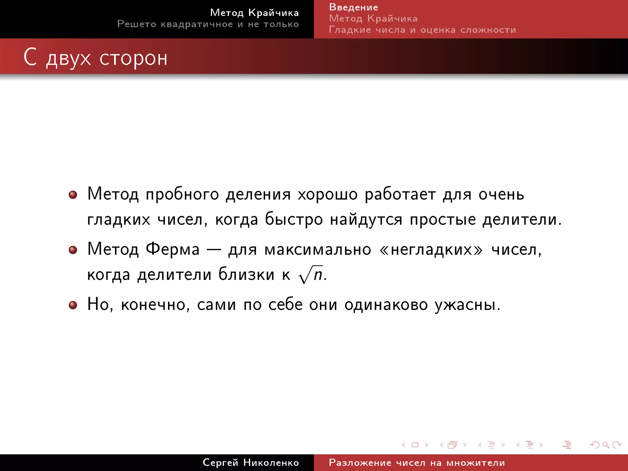 Ìåòîä Êðàé÷èêà     Ââåäåíèå
        Ðåøåòî êâàäðàòè÷íîå è íå òîëüêî   Ìåòîä Êðàé÷èêà
                                          Ãëàäêèå ÷èñëà è îöåíêà ñëîæíîñòè

Ñ äâóõ ñòîðîí




     Ìåòîä ïðîáíîãî äåëåíèÿ õîðîøî ðàáîòàåò äëÿ î÷åíü
     ãëàäêèõ ÷èñåë, êîãäà áûñòðî íàéäóòñÿ ïðîñòûå äåëèòåëè.
     Ìåòîä Ôåðìà  äëÿ ìàêñèìàëüíî ¾íåãëàäêèõ¿ ÷èñåë,
     êîãäà äåëèòåëè áëèçêè ê √n.
     Íî, êîíå÷íî, ñàìè ïî ñåáå îíè îäèíàêîâî óæàñíû.




                      Ñåðãåé Íèêîëåíêî    Ðàçëîæåíèå ÷èñåë íà ìíîæèòåëè
 