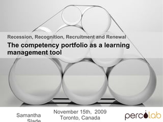 Samantha Slade November 15th,  2009 Toronto, Canada Recession, Recognition, Recruitment and Renewal The competency portfolio as a learning management tool 
