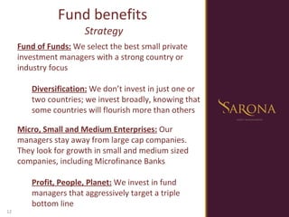 Fund benefits  Strategy Fund of Funds:  We select the best small private investment managers with a strong country or industry focus Diversification:  We don’t invest in just one or two countries; we invest broadly, knowing that some countries will flourish more than others Micro, Small and Medium Enterprises:  Our managers stay away from large cap companies. They look for growth in small and medium sized companies, including Microfinance Banks Profit, People, Planet:  We invest in fund managers that aggressively target a triple bottom line 