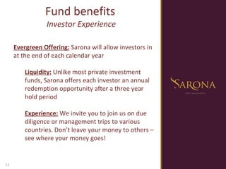Fund benefits  Investor Experience Evergreen Offering:  Sarona will allow investors in at the end of each calendar year Liquidity:  Unlike most private investment funds, Sarona offers each investor an annual redemption opportunity after a three year hold period Experience:  We invite you to join us on due diligence or management trips to various countries. Don’t leave your money to others – see where your money goes! 