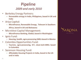 Berkeley Energy Partners:  Renewable energy in India, Philippines, based in UK and India Ariya Capital:  Microfinance, Renewable Energy,  Telecom in Southern Africa, based in UK and Botswana   MicroVest Capital Management:  Microfinance Banking, Global, based in Washington Ignia Fund:  Housing, health, agro-processing SMEs based in Mexico Colombia Opportunities Fund:  Tourism,  agro-processing,  ICT,  clean tech SMEs  based in Colombia Sorenson Housing Fund:  Affordable Housing Projects in India, based in the US and in India Pipeline  2009 and early 2010 