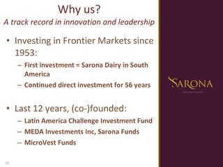 Investing in Frontier Markets since 1953:  First investment = Sarona Dairy in South America Continued direct investment for 56 years   Last 12 years, (co-)founded:   Latin America Challenge Investment Fund MEDA Investments Inc, Sarona Funds MicroVest Funds Why us? A track record in innovation and leadership 