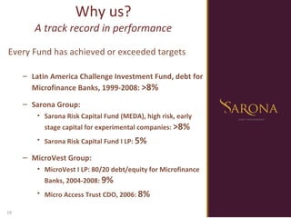 Why us? A track record in performance Every Fund has achieved or exceeded targets   Latin America Challenge Investment Fund, debt for Microfinance Banks, 1999-2008:  >8% Sarona Group: Sarona Risk Capital Fund (MEDA), high risk, early stage capital for experimental companies:  >8% Sarona Risk Capital Fund I LP:  5% MicroVest Group: MicroVest I LP: 80/20 debt/equity for Microfinance Banks, 2004-2008:  9% Micro Access Trust CDO, 2006:  8% 