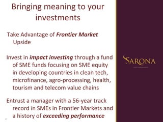 Bringing meaning to your investments Take Advantage of  Frontier Market  Upside Invest in  impact investing  through a fund of SME funds focusing on SME equity in developing countries in clean tech, microfinance, agro-processing, health, tourism and telecom value chains Entrust a manager with a 56-year track record in SMEs in Frontier Markets and a history of  exceeding performance 