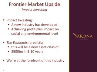 Impact Investing:  A new industry has developed Achieving profit plus impact on social and environmental level The Economist  predicts: this will be a new asset class of $500bn in 5-10 years We’re at the forefront of this industry Frontier Market Upside Impact Investing 