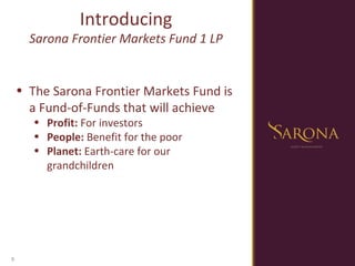 The Sarona Frontier Markets Fund is a Fund-of-Funds that will achieve Profit:  For investors People:  Benefit for the poor Planet:  Earth-care for our grandchildren Introducing Sarona Frontier Markets Fund 1 LP 