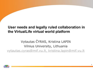 User needs and legally ruled collaboration in
the VirtualLife virtual world platform
Vytautas ČYRAS, Kristina LAPIN
Vilnius University, Lithuania
vytautas.cyras@mif.vu.lt, kristina.lapin@mif.vu.lt
1
 