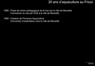 20 ans d’aquaculture au Frioul 1988 - Projet de centre pédagogique de la mer par la ville de Marseille   Concession du site par l’Etat à la ville de Marseille 1989 - Création de Provence Aquaculture   Convention d’exploitation avec la ville de Marseille Histoire 
