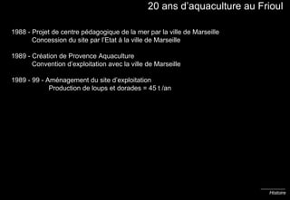 20 ans d’aquaculture au Frioul 1988 - Projet de centre pédagogique de la mer par la ville de Marseille   Concession du site par l’Etat à la ville de Marseille 1989 - Création de Provence Aquaculture   Convention d’exploitation avec la ville de Marseille 1989 - 99 - Aménagement du site d’exploitation    Production de loups et dorades = 45 t /an Histoire 