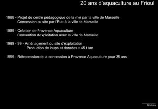 20 ans d’aquaculture au Frioul 1988 - Projet de centre pédagogique de la mer par la ville de Marseille   Concession du site par l’Etat à la ville de Marseille 1989 - Création de Provence Aquaculture   Convention d’exploitation avec la ville de Marseille 1989 - 99 - Aménagement du site d’exploitation    Production de loups et dorades = 45 t /an 1999 - Rétrocession de la concession à Provence Aquaculture pour 35 ans Histoire 