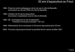 20 ans d’aquaculture au Frioul 1988 - Projet de centre pédagogique de la mer par la ville de Marseille   Concession du site par l’Etat à la ville de Marseille 1989 - Création de Provence Aquaculture   Convention d’exploitation avec la ville de Marseille 1989 - 99 - Aménagement du site d’exploitation    Production de loups et dorades = 45 t /an 1999 - Rétrocession de la concession à Provence Aquaculture pour 35 ans 2000 - Provence Aquaculture devient la première ferme marine certifiée “BIO“ Histoire 