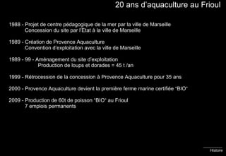 20 ans d’aquaculture au Frioul 1988 - Projet de centre pédagogique de la mer par la ville de Marseille   Concession du site par l’Etat à la ville de Marseille 1989 - Création de Provence Aquaculture   Convention d’exploitation avec la ville de Marseille 1989 - 99 - Aménagement du site d’exploitation    Production de loups et dorades = 45 t /an 1999 - Rétrocession de la concession à Provence Aquaculture pour 35 ans 2000 - Provence Aquaculture devient la première ferme marine certifiée “BIO“ 2009 - Production de 60t de poisson “BIO“ au Frioul   7 emplois permanents Histoire 