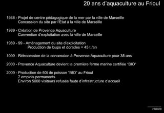 20 ans d’aquaculture au Frioul 1988 - Projet de centre pédagogique de la mer par la ville de Marseille   Concession du site par l’Etat à la ville de Marseille 1989 - Création de Provence Aquaculture   Convention d’exploitation avec la ville de Marseille 1989 - 99 - Aménagement du site d’exploitation    Production de loups et dorades = 45 t /an 1999 - Rétrocession de la concession à Provence Aquaculture pour 35 ans 2000 - Provence Aquaculture devient la première ferme marine certifiée “BIO“ 2009 - Production de 60t de poisson “BIO“ au Frioul   7 emplois permanents   Environ 5000 visiteurs refusés faute d’infrastructure d’accueil Histoire 