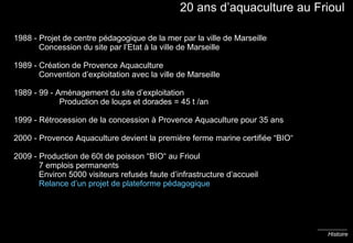 20 ans d’aquaculture au Frioul 1988 - Projet de centre pédagogique de la mer par la ville de Marseille   Concession du site par l’Etat à la ville de Marseille 1989 - Création de Provence Aquaculture   Convention d’exploitation avec la ville de Marseille 1989 - 99 - Aménagement du site d’exploitation    Production de loups et dorades = 45 t /an 1999 - Rétrocession de la concession à Provence Aquaculture pour 35 ans 2000 - Provence Aquaculture devient la première ferme marine certifiée “BIO“ 2009 - Production de 60t de poisson “BIO“ au Frioul   7 emplois permanents   Environ 5000 visiteurs refusés faute d’infrastructure d’accueil   Relance d’un projet de plateforme pédagogique Histoire 