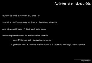 Activités et em plois créés Nombre de jours d’activité = 210 jours / an Animation par Provence Aquaculture = 1 équivalent mi-temps Animateurs extérieurs = 1 équivalent plein-temps P ê cheurs professionnels en diversification d’activité = deux 1/4 temps, soit 1 équivalent mi-temps = générant 30% de revenus en substitution à la p ê che au thon aujourd’hui interdite. Fréquentation 
