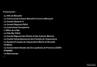 Partenariats Partenariats : - La Ville de Marseille -  La Communauté Urbaine Marseille Provence Métropole - Le Conseil Général 13 - Le Conseil Régional PACA - La Commission Européenne - L’Office de la Mer  - Le P ôle Mer PACA   - Le Comité Régional des P ê ches et des Cultures Marines - Le Comité Interprofessionnel des Produits de l’Aquaculture - Le Syndicat Français de l’Aquaculture Marine et Nouvelle - Profilmer - Le Conservatoire-Etudes des Eco systèmes de Provence (CEEP) - IFREMER - Le Naturoscope -… 