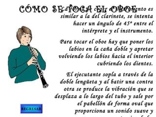 La forma de EL OBOE
CÓMO SE TOCA coger el instrumento es

similar a la del clarinete, se intenta
hacer un ángulo de 45º entre el
intérprete y el instrumento.

Para tocar el oboe hay que poner los
labios en la caña doble y apretar
volviendo los labios hacia el interior
cubriendo los dientes.

REGRESAR

El ejecutante sopla a través de la
doble lengüeta y al batir una contra
otra se produce la vibración que se
desplaza a lo largo del tubo y sale por
el pabellón de forma oval que
proporciona un sonido suave y

 