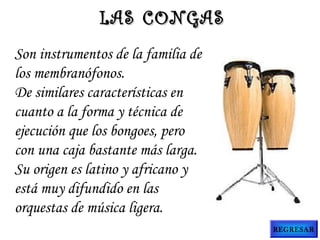 LAS CONGAS
Son instrumentos de la familia de
los membranófonos.
De similares características en
cuanto a la forma y técnica de
ejecución que los bongoes, pero
con una caja bastante más larga.
Su origen es latino y africano y
está muy difundido en las
orquestas de música ligera.
REGRESAR

 