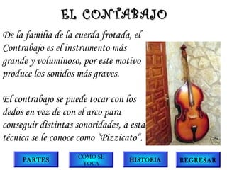 EL CONTABAJO
De la familia de la cuerda frotada, el
Contrabajo es el instrumento más
grande y voluminoso, por este motivo
produce los sonidos más graves.
El contrabajo se puede tocar con los
dedos en vez de con el arco para
conseguir distintas sonoridades, a esta
técnica se le conoce como “Pizzicato“.
PARTES

CÓMO SE
TOCA

HISTORIA

REGRESAR

 