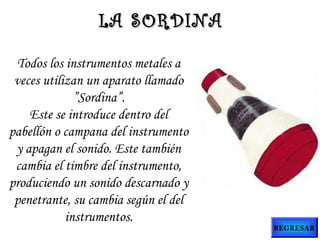 LA SORDINA
Todos los instrumentos metales a
veces utilizan un aparato llamado
”Sordina”.
Este se introduce dentro del
pabellón o campana del instrumento
y apagan el sonido. Este también
cambia el timbre del instrumento,
produciendo un sonido descarnado y
penetrante, su cambia según el del
instrumentos.

REGRESAR

 