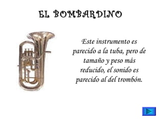 EL BOMBARDINO
Este instrumento es
parecido a la tuba, pero de
tamaño y peso más
reducido, el sonido es
parecido al del trombón.

 