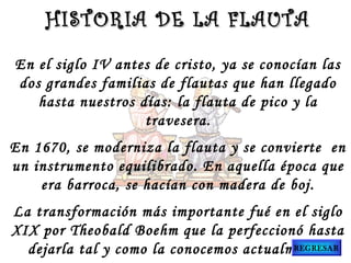 HISTORIA DE LA FLAUTA
En el siglo IV antes de cristo, ya se conocían las
dos grandes familias de flautas que han llegado
hasta nuestros días: la flauta de pico y la
travesera.
En 1670, se moderniza la flauta y se convierte  en
un instrumento equilibrado. En aquella época que
era barroca, se hacían con madera de boj.
La transformación más importante fué en el siglo
XIX por Theobald Boehm que la perfeccionó hasta
REGRESAR
dejarla tal y como la conocemos actualmente.

 